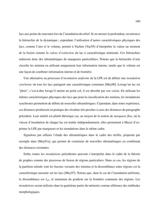 160



lacs aux points de rencontre lors de l’inondation du relief. Si on mesure la profondeur, on retrouve

la hiérarchie de la dynamique ; cependant, l’utilisation d’autres caractéristiques physiques des

lacs, comme l’aire et le volume, permet à Vachier [Vac95] d’interpréter la valeur au moment

de la fusion comme la valeur d’extinction du lac à caractéristique minimale. Ces hiérarchies

induisent donc des ultramétriques de marqueurs particulières. Notons que la hiérarchie d’aire

classiﬁe les minima en utilisant uniquement leur information interne, tandis que le volume est

une façon de combiner information interne et de frontière.

   Une alternative au processus d’inondation uniforme de la LPE est de déﬁnir une inondation

synchrone où tous les lacs partagent une caractéristique commune [Mey00]. Lorsqu’un lac est

"plein", c’est-à-dire lorsqu’il atteint un point col, il est absorbé par son voisin. En utilisant les

mêmes caractéristiques physiques des lacs que pour la classiﬁcation des minima, les inondations

synchrones permettent de déﬁnir de nouvelles ultramétriques. Cependant, dans notre expérience,

ces distances produisent en pratique des résultats très proches à ceux des distances du paragraphe

précédent. Leur intérêt est plutôt théorique car, au moyen de la notion de marqueur ﬂou, où la

vitesse d’inondation de chaque lac est traitée indépendamment, elles permettent à Meyer d’ex-

primer la LPE par marqueurs et les inondations dans le même cadre.

   Signalons par ailleurs l’étude des ultramétriques dans le cadre des treillis, proposée par

exemple dans [Mey01a], qui permet de construire de nouvelles ultramétriques en combinant

des distances existantes.

   Enﬁn, toutes les inondations précédentes peuvent s’interpréter dans le cadre de la théorie

de graphes comme des processus de fusion de régions particuliers. Dans ce cas, les régions de

la partition initiale sont les bassins versants des minima et la dissemblance entre régions est la

caractéristique mesurée sur les lacs [Mey97]. Notons que, dans le cas de l’inondation uniforme,

la dissemblance est δg0 , le minimum du gradient sur la frontière commune des régions. Les

inondations seront utilisées dans la quatrième partie du mémoire comme référence des méthodes

morphologiques.
 