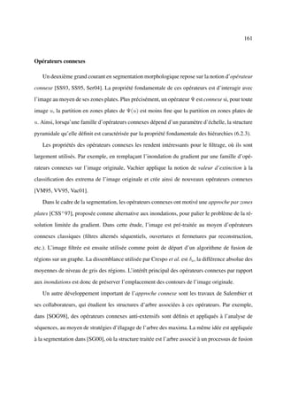 161



Opérateurs connexes

   Un deuxième grand courant en segmentation morphologique repose sur la notion d’opérateur

connexe [SS93, SS95, Ser04]. La propriété fondamentale de ces opérateurs est d’interagir avec

l’image au moyen de ses zones plates. Plus précisément, un opérateur Ψ est connexe si, pour toute

image u, la partition en zones plates de Ψ(u) est moins ﬁne que la partition en zones plates de

u. Ainsi, lorsqu’une famille d’opérateurs connexes dépend d’un paramètre d’échelle, la structure

pyramidale qu’elle déﬁnit est caractérisée par la propriété fondamentale des hiérarchies (6.2.3).

   Les propriétés des opérateurs connexes les rendent intéressants pour le ﬁltrage, où ils sont

largement utilisés. Par exemple, en remplaçant l’inondation du gradient par une famille d’opé-

rateurs connexes sur l’image originale, Vachier applique la notion de valeur d’extinction à la

classiﬁcation des extrema de l’image originale et crée ainsi de nouveaux opérateurs connexes

[VM95, VV95, Vac01].

   Dans le cadre de la segmentation, les opérateurs connexes ont motivé une approche par zones

plates [CSS+ 97], proposée comme alternative aux inondations, pour palier le problème de la ré-

solution limitée du gradient. Dans cette étude, l’image est pré-traitée au moyen d’opérateurs

connexes classiques (ﬁltres alternés séquentiels, ouvertures et fermetures par reconstruction,

etc.). L’image ﬁltrée est ensuite utilisée comme point de départ d’un algorithme de fusion de

régions sur un graphe. La dissemblance utilisée par Crespo et al. est δa , la différence absolue des

moyennes de niveau de gris des régions. L’intérêt principal des opérateurs connexes par rapport

aux inondations est donc de préserver l’emplacement des contours de l’image originale.

   Un autre développement important de l’approche connexe sont les travaux de Salembier et

ses collaborateurs, qui étudient les structures d’arbre associées à ces opérateurs. Par exemple,

dans [SOG98], des opérateurs connexes anti-extensifs sont déﬁnis et appliqués à l’analyse de

séquences, au moyen de stratégies d’élagage de l’arbre des maxima. La même idée est appliquée

à la segmentation dans [SG00], où la structure traitée est l’arbre associé à un processus de fusion
 