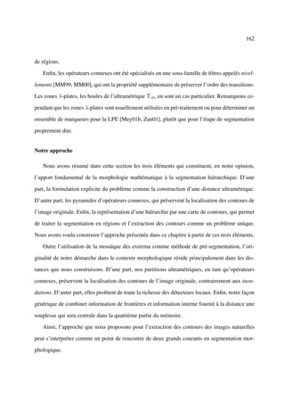 162



de régions.

   Enﬁn, les opérateurs connexes ont été spécialisés en une sous-famille de ﬁltres appelés nivel-

lements [MM99, MM00], qui ont la propriété supplémentaire de préserver l’ordre des transitions.

Les zones λ-plates, les boules de l’ultramétrique Υc0 , en sont un cas particulier. Remarquons ce-

pendant que les zones λ-plates sont usuellement utilisées en pré-traitement ou pour déterminer un

ensemble de marqueurs pour la LPE [Mey01b, Zan01], plutôt que pour l’étape de segmentation

proprement dite.


Notre approche

   Nous avons résumé dans cette section les trois éléments qui constituent, en notre opinion,

l’apport fondamental de la morphologie mathématique à la segmentation hiérarchique. D’une

part, la formulation explicite du problème comme la construction d’une distance ultramétrique.

D’autre part, les pyramides d’opérateurs connexes, qui préservent la localisation des contours de

l’image originale. Enﬁn, la représentation d’une hiérarchie par une carte de contours, qui permet

de traiter la segmentation en régions et l’extraction des contours comme un problème unique.

Nous avons voulu construire l’approche présentée dans ce chapitre à partir de ces trois éléments.

   Outre l’utilisation de la mosaïque des extrema comme méthode de pré-segmentation, l’ori-

ginalité de notre démarche dans le contexte morphologique réside principalement dans les dis-

tances que nous construisons. D’une part, nos partitions ultramétriques, en tant qu’opérateurs

connexes, préservent la localisation des contours de l’image originale, contrairement aux inon-

dations. D’autre part, elles proﬁtent de toute la richesse des détecteurs locaux. Enﬁn, notre façon

générique de combiner information de frontières et information interne fournit à la distance une

souplesse qui sera centrale dans la quatrième partie du mémoire.

   Ainsi, l’approche que nous proposons pour l’extraction des contours des images naturelles

peut s’interpréter comme un point de rencontre de deux grands courants en segmentation mor-

phologique.
 