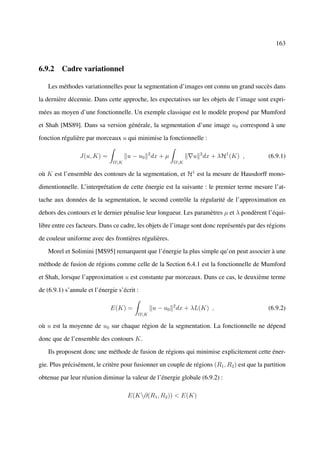 163



6.9.2 Cadre variationnel

   Les méthodes variationnelles pour la segmentation d’images ont connu un grand succès dans

la dernière décennie. Dans cette approche, les expectatives sur les objets de l’image sont expri-

mées au moyen d’une fonctionnelle. Un exemple classique est le modèle proposé par Mumford

et Shah [MS89]. Dans sa version générale, la segmentation d’une image u0 correspond à une

fonction régulière par morceaux u qui minimise la fonctionnelle :

                 J(u, K) =           u − u0 2 dx + µ           u 2 dx + λH1 (K) ,            (6.9.1)
                               ΩK                     ΩK

où K est l’ensemble des contours de la segmentation, et H1 est la mesure de Hausdorff mono-

dimentionnelle. L’interprétation de cette énergie est la suivante : le premier terme mesure l’at-

tache aux données de la segmentation, le second contrôle la régularité de l’approximation en

dehors des contours et le dernier pénalise leur longueur. Les paramètres µ et λ pondèrent l’équi-

libre entre ces facteurs. Dans ce cadre, les objets de l’image sont donc représentés par des régions

de couleur uniforme avec des frontières régulières.

   Morel et Solimini [MS95] remarquent que l’énergie la plus simple qu’on peut associer à une

méthode de fusion de régions comme celle de la Section 6.4.1 est la fonctionnelle de Mumford

et Shah, lorsque l’approximation u est constante par morceaux. Dans ce cas, le deuxième terme

de (6.9.1) s’annule et l’énergie s’écrit :

                              E(K) =           u − u0 2 dx + λL(K) ,                         (6.9.2)
                                         ΩK

où u est la moyenne de u0 sur chaque région de la segmentation. La fonctionnelle ne dépend

donc que de l’ensemble des contours K.

   Ils proposent donc une méthode de fusion de régions qui minimise explicitement cette éner-

gie. Plus précisément, le critère pour fusionner un couple de régions (R1 , R2 ) est que la partition

obtenue par leur réunion diminue la valeur de l’énergie globale (6.9.2) :

                                     E(K∂(R1 , R2 )) < E(K)
 