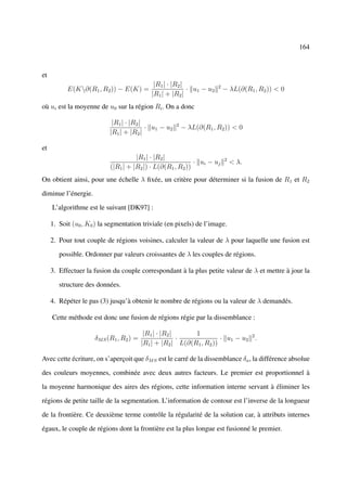 164



et
                                             |R1 | · |R2 |             2
           E(K∂(R1 , R2 )) − E(K) =                       · u1 − u2       − λL(∂(R1 , R2 )) < 0
                                            |R1 | + |R2 |
où ui est la moyenne de u0 sur la région Ri . On a donc

                            |R1 | · |R2 |             2
                                          · u1 − u2       − λL(∂(R1 , R2 )) < 0
                           |R1 | + |R2 |

et
                                     |R1 | · |R2 |                         2
                                                            · ui − uj          < λ.
                           (|R1 | + |R2 |) · L(∂(R1 , R2 ))
On obtient ainsi, pour une échelle λ ﬁxée, un critère pour déterminer si la fusion de R1 et R2

diminue l’énergie.

     L’algorithme est le suivant [DK97] :

     1. Soit (u0 , K0 ) la segmentation triviale (en pixels) de l’image.

     2. Pour tout couple de régions voisines, calculer la valeur de λ pour laquelle une fusion est

        possible. Ordonner par valeurs croissantes de λ les couples de régions.

     3. Effectuer la fusion du couple correspondant à la plus petite valeur de λ et mettre à jour la

        structure des données.

     4. Répéter le pas (3) jusqu’à obtenir le nombre de régions ou la valeur de λ demandés.

     Cette méthode est donc une fusion de régions régie par la dissemblance :

                                          |R1 | · |R2 |     1
                     δM S (R1 , R2 ) =                  ·             · u1 − u2 2 .
                                         |R1 | + |R2 | L(∂(R1 , R2 ))

Avec cette écriture, on s’aperçoit que δM S est le carré de la dissemblance δa , la différence absolue

des couleurs moyennes, combinée avec deux autres facteurs. Le premier est proportionnel à

la moyenne harmonique des aires des régions, cette information interne servant à éliminer les

régions de petite taille de la segmentation. L’information de contour est l’inverse de la longueur

de la frontière. Ce deuxième terme contrôle la régularité de la solution car, à attributs internes

égaux, le couple de régions dont la frontière est la plus longue est fusionné le premier.
 