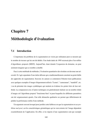 Chapitre 7

Méthodologie d’évaluation


7.1 Introduction

   L’importance du problème de la segmentation en vision par ordinateur peut se mesurer par

le nombre de travaux qui lui ont été dédiés. Une étude datée de 1995 recensait plus d’un millier

d’algorithmes proposés [MS95]. Aujourd’hui, étant donnée l’expansion du domaine, on peut

aisément imaginer que ce nombre a doublé.

   Face à cette multitude de méthodes, l’évaluation quantitative des résultats est devenue une né-

cessité. Il s’agit cependant d’une tâche délicate qui a traditionnellement constitué un point faible

des approches de segmentation. Souvent, les auteurs se contentent d’illustrer leurs publications

avec quelques exemples d’images fréquemment utilisés ("Lenna", "cameraman", "mandrill", etc.

) ou de présenter des images synthétiques qui mettent en évidence les points forts de leur mé-

thode. La comparaison avec d’autres techniques est généralement réalisée sur un nombre réduit

d’images où l’algorithme proposé "fonctionne bien" et pour lesquelles les différents paramètres

ont été soigneusement ajustés. Une telle démarche qualitative ne permet que difﬁcilement de

prédire la performance réelle d’une méthode.

   Un argument souvent invoqué pour justiﬁer cette faiblesse est que la segmentation est un pro-

blème mal posé, car les caractéristiques géométriques qu’on veut extraire de l’image dépendent

essentiellement de l’application. En effet, si les régions d’une segmentation sont par exemple

                                                169
 