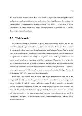 171



de l’indexation des données [vR79]. Nous avons décidé d’adopter cette méthodologie fondée sur

les frontières car elle permet de comparer sur les mêmes bases la performance des détecteurs de

contours locaux et des méthodes de segmentation en régions. Dans ce chapitre, nous en propo-

sons une mise en oeuvre originale qui repose sur l’interprétation du problème dans le contexte

de la morphologie mathématique.



7.2 Vérité terrain

   La référence ultime pour déterminer la qualité d’une segmentation produite par une ma-

chine devrait être la segmentation humaine. Cependant, lorsqu’on demande à deux personnes

de segmenter la même image on obtient généralement des résultats différents. Cette variabilité

est d’autant plus importante dans les domaines où l’information préalable est déterminante pour

la segmentation. C’est le cas par exemple en imagerie médicale, où la segmentation d’un ob-

servateur naïf et celle d’un expert peuvent différer grandement. Néanmoins, si on se restreint

au cas des images naturelles, on peut se demander si la cohérence de la segmentation humaine

est sufﬁsante pour servir de référence à l’évaluation de méthodes de segmentation. La réponse à

cette question passe par la déﬁnition d’une vérité terrain, travail qui a été réalisé par l’équipe de

Berkeley dans [MFTM01] et que nous décrivons ci-après.

   Cette étude a pris comme point de départ 1000 images représentatives parmi les 40.000

images de la Corel Image Database, une base de données souvent utilisée en vision par ordi-

nateur. Le critère de choix des images est la représentation de scènes naturelles avec au moins

un objet discernable. Les images abordent une grande diversité de sujets : êtres humains, ani-

maux, plantes, constructions humaines, paysages naturels, scènes sous-marines, etc. Elles sont

très souvent texturées et leur seule caractéristique commune est peut être un certain sens de la

composition, conséquence de leur réalisation par des photographes humains. La Figure 7.1 en

montre un échantillon.
 