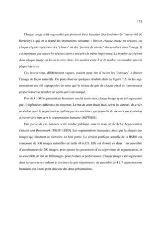 173



   Chaque image a été segmentée par plusieurs êtres humains (des étudiants de l’université de

Berkeley) à qui on a donné les instructions suivantes : Divisez chaque image en régions, où

chaque région représente des "choses" ou des "parties de choses" discernables dans l’image. Il

est important que toutes les régions aient à peu près la même importance. Le nombre de régions

dans chaque image est laissé à votre choix. Un nombre entre 2 et 30 semble raisonnable dans la

plupart des cas.

   Ces instructions, délibérément vagues, avaient pour but d’inciter les "cobayes" à diviser

l’image de façon naturelle. On peut observer quelques résultats dans la Figure 7.2, où les seg-

mentations ont été superposées de sorte que le niveau de gris de chaque pixel est inversement

proportionnel au nombre de sujets qui l’ont marqué.

   Plus de 11.000 segmentations humaines ont été ainsi crées, chaque image ayant été segmentée

par 10 opérateurs différents en moyenne. Le but de cette étude était, selon les auteurs, de créer

un étalon pour la segmentation réalisée par les machines, qui permette de mesurer son évolution

à travers le temps vers la segmentation humaine [MFTM01].

   Une partie de ces données a été rendue publique sous le nom de Berkeley Segmentation

Dataset and Benchmark (BSDB) [BSD]. Les segmentations humaines, ainsi que la plupart des

images qui illustrent ce mémoire, en font partie. La version publique actuelle de la BSDB est

composée de 300 images naturelles de taille 481x321. Elle est divisée en deux : un ensemble

d’entraînement de 200 images, pour ajuster les paramètres d’un algorithme de segmentation, et

un ensemble de test de 100 images, pour évaluer sa performance. Chaque image a été segmentée

dans sa version en couleurs et à teintes de gris séparément ; un ensemble de 4 à 7 segmentations

humaines est fourni pour chacune des deux présentations.
 