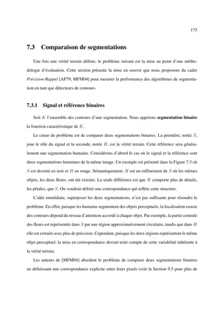 175



7.3 Comparaison de segmentations

    Une fois une vérité terrain déﬁnie, le problème suivant est la mise au point d’une métho-

dologie d’évaluation. Cette section présente la mise en oeuvre que nous proposons du cadre

Précision-Rappel [AP79, MFM04] pour mesurer la performance des algorithmes de segmenta-

tion en tant que détecteurs de contours.


7.3.1 Signal et référence binaires

    Soit K l’ensemble des contours d’une segmentation. Nous appelons segmentation binaire

la fonction caractéristique de K.

    Le coeur du problème est de comparer deux segmentations binaires. La première, notée S,

joue le rôle du signal et la seconde, notée H, est la vérité terrain. Cette référence sera généra-

lement une segmentation humaine. Considérons d’abord le cas où le signal et la référence sont

deux segmentations humaines de la même image. Un exemple est présenté dans la Figure 7.3 où

S est dessiné en noir et H en rouge. Sémantiquement, H est un rafﬁnement de S où les mêmes

objets, les deux ﬂeurs, ont été extraits. La seule différence est que H comporte plus de détails,

les pétales, que S. On voudrait déﬁnir une correspondance qui reﬂète cette structure.

    L’idée immédiate, superposer les deux segmentations, n’est pas sufﬁsante pour résoudre le

problème. En effet, puisque les humains segmentent des objets perceptuels, la localisation exacte

des contours dépend du niveau d’attention accordé à chaque objet. Par exemple, la partie centrale

des ﬂeurs est représentée dans S par une région approximativement circulaire, tandis que dans H

elle est extraite avec plus de précision. Cependant, puisque les deux régions représentent le même

objet perceptuel, la mise en correspondance devrait tenir compte de cette variabilité inhérente à

la vérité terrain.

    Les auteurs de [MFM04] abordent le problème de comparer deux segmentations binaires

en déﬁnissant une correspondance explicite entre leurs pixels (voir la Section 9.5 pour plus de
 