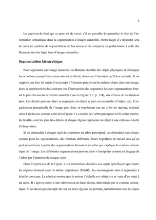 5



   La question de fond qui se pose est de savoir s’il est possible de quantiﬁer le rôle de l’in-

formation sémantique dans la segmentation d’images naturelles. Notre façon d’y répondre sera

de créer un système de segmentation de bas niveau et de comparer sa performance à celle des

Humains sur une large base d’images naturelles.

Segmentation hiérarchique

   Pour segmenter une image naturelle, un Humain identiﬁe des objets physiques et démarque

leurs contours jusqu’à un certain niveau de détail, donné par l’attention qu’il leur accorde. Si on

suppose que tous les sujets d’un groupe d’Humains perçoivent les mêmes objets dans une image,

alors la superposition des contours (ou l’intersection des segments) de leurs segmentations four-

nit le plus ﬁn niveau de détail considéré (voir la Figure 7.2, p. 174), aux erreurs de localisation

près. Les détails peuvent alors se regrouper en objets et puis en ensembles d’objets, etc. L’or-

ganisation perceptuelle de l’image peut donc se représenter par un arbre de régions, ordonné

selon l’inclusion, comme celui de la Figure 3. La racine de l’arbre perceptuel est la scène entière,

les feuilles sont les plus ﬁns détails et chaque région représente un objet à une certaine échelle

d’observation.

   Si on demandait à chaque sujet de construire un arbre perceptuel, on obtiendrait sans doute,

comme pour les segmentations, des résultats différents. Notre hypothèse de travail sera qu’on

peut reconstruire à partir des segmentations humaines un arbre qui explique le contenu séman-

tique de l’image. Les différentes segmentations peuvent alors s’interpréter comme un élagage de

l’arbre par l’attention de chaque sujet.

   Dans l’expérience de la Figure 3, les instructions données aux sujets spéciﬁaient que toutes

les régions devaient avoir la même importance [Mar02], les encourageant ainsi à segmenter à

échelle constante. Le résultat montre que la notion d’échelle est subjective et varie d’un sujet à

un autre. Il s’agit en outre d’une information de haut niveau, déterminée par le contenu séman-

tique. Si on devait par exemple diviser en deux régions un portrait, probablement tous les sujets
 