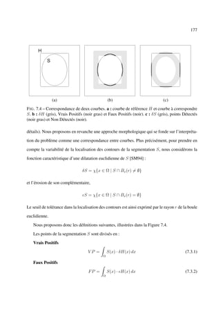 177




               (a)                              (b)                             (c)
F IG . 7.4 – Correspondance de deux courbes. a : courbe de référence H et courbe à correspondre
S. b : δH (gris), Vrais Positifs (noir gras) et Faux Positifs (noir). c : δS (gris), points Détectés
(noir gras) et Non Détectés (noir).

détails). Nous proposons en revanche une approche morphologique qui se fonde sur l’interpréta-

tion du problème comme une correspondance entre courbes. Plus précisément, pour prendre en

compte la variabilité de la localisation des contours de la segmentation S, nous considérons la

fonction caractéristique d’une dilatation euclidienne de S [SM94] :

                                δS = χ{x ∈ Ω | S ∩ Bx (r) = ∅}

et l’érosion de son complémentaire,

                                 S = χ{x ∈ Ω | S ∩ Bx (r) = ∅}

Le seuil de tolérance dans la localisation des contours est ainsi exprimé par le rayon r de la boule

euclidienne.

   Nous proposons donc les déﬁnitions suivantes, illustrées dans la Figure 7.4.

   Les points de la segmentation S sont divisés en :

   Vrais Positifs

                                   VP =         S(x) · δH(x) dx                              (7.3.1)
                                            Ω

   Faux Positifs

                                    FP =        S(x) · H(x) dx                               (7.3.2)
                                            Ω
 