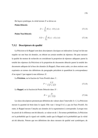 178



   De façon symétrique, la vérité terrain H se divise en

   Points Détectés

                                     D=         H(x) · δS(x) dx                               (7.3.3)
                                            Ω

   Points Non Détectés

                                    ND =          H(x) · S(x) dx                              (7.3.4)
                                              Ω



7.3.2 Descripteurs de qualité

   La Précision et le Rappel sont deux descripteurs classiques en indexation. Lorsqu’on fait une

requête sur une base de données, on obtient un certain nombre de réponses. On peut mesurer

la qualité du moteur de recherche en considérant la proportion de réponses adéquates parmi la

totalité des réponses (la Précision) et la proportion de documents détectés parmi la totalité des

documents adéquats de la base des données (le Rappel). Dans notre cadre, ces deux notions sont

exprimées en termes des déﬁnitions du paragraphe précédent et quantiﬁent la correspondance

d’un signal S par rapport à une référence H.

   La Précision, ou la fraction de Vrais Positifs dans S :

                                                     VP
                                          P =                                                 (7.3.5)
                                                  V P + FP

   Le Rappel, ou la fraction de Points Détectés dans H :

                                                     D
                                          R=                                                  (7.3.6)
                                                  D + ND

   Les deux descripteurs prennent par déﬁnition des valeurs dans l’intervalle [0, 1]. La Précision

mesure la quantité de bruit dans le signal. Elle vaut 1 lorsqu’il n’y a pas de Faux Positifs. En

outre, le Rappel mesure l’attache aux données de la segmentation à correspondre. Lorsque tous

les pixels de la référence ont été détectés, sa valeur est de 1. En termes probabilistes, la Précision

est la probabilité que le signal soit valable, tandis que le Rappel est la probabilité que la vérité

ait été détectée. Notons que nos déﬁnitions des deux mesures de qualité sont symétriques, de
 