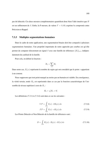 180



pas été détectée. Ces deux mesures complémentaires quantiﬁent donc bien l’idée intuitive que H

est un rafﬁnement de S. Enﬁn, la F-mesure, de valeur F = 0, 69, exprime le compromis entre

Précision et Rappel.


7.3.3 Multiples segmentations humaines

   Dans le cadre de notre application, une segmentation binaire doit être comparée à plusieurs

segmentations humaines. Une propriété importante de notre approche par courbes est qu’elle

permet de comparer directement un signal S avec une famille de références {Hi }i∈I , indépen-

damment du cardinal de la famille.

   Pour cela, on déﬁnit la fonction :

                                             Hs =           Hi
                                                      i∈I

Dans notre cas, Hs (x) représente le nombre de sujets qui ont considéré que le point x appartient

à un contour.

   Nous supposons que tout point marqué au moins par un humain est valable. En conséquence,

la vérité terrain, notée Hb , est représentée dans ce cas par la fonction caractéristique de l’en-

semble de niveau supérieur à zero de Hs :

                                            Hb = χ[Hs > 0]

   Les déﬁnitions (7.3.1) à (7.3.4) sont dans ce cas les suivantes :



                                  VP =             S(x) · δHb (x) dx                       (7.3.8)
                                               Ω

                                   FP =            S(x) · Hb (x) dx                        (7.3.9)
                                               Ω

   Les Points Détectés et Non Détectés de la famille de références sont :



                               D=           Hs (x) · Hb (x) · δS(x) dx                   (7.3.10)
                                        Ω
 