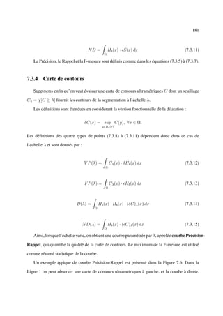 181



                                     ND =           Hb (x) · S(x) dx                     (7.3.11)
                                                Ω

   La Précision, le Rappel et la F-mesure sont déﬁnis comme dans les équations (7.3.5) à (7.3.7).


7.3.4 Carte de contours

   Supposons enﬁn qu’on veut évaluer une carte de contours ultramétriques C dont un seuillage

Cλ = χ[C ≥ λ] fournit les contours de la segmentation à l’échelle λ.

   Les déﬁnitions sont étendues en considérant la version fonctionnelle de la dilatation :


                                   δC(x) = sup C(y), ∀x ∈ Ω.
                                               y∈Bx (r)


Les déﬁnitions des quatre types de points (7.3.8) à (7.3.11) dépendent donc dans ce cas de

l’échelle λ et sont donnés par :



                                   V P (λ) =         Cλ (x) · δHb (x) dx                 (7.3.12)
                                                 Ω




                                    F P (λ) =        Cλ (x) · Hb (x) dx                  (7.3.13)
                                                 Ω




                            D(λ) =           Hs (x) · Hb (x) · (δC)λ (x) dx              (7.3.14)
                                         Ω




                                   N D(λ) =         Hb (x) · ( C)λ (x) dx                (7.3.15)
                                                Ω

   Ainsi, lorsque l’échelle varie, on obtient une courbe paramétrée par λ, appelée courbe Précision-

Rappel, qui quantiﬁe la qualité de la carte de contours. Le maximum de la F-mesure est utilisé

comme résumé statistique de la courbe.

   Un exemple typique de courbe Précision-Rappel est présenté dans la Figure 7.6. Dans la

Ligne 1 on peut observer une carte de contours ultramétriques à gauche, et la courbe à droite.
 