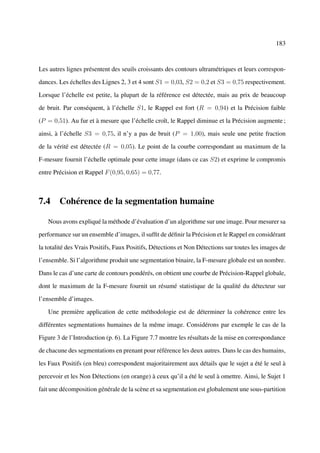 183



Les autres lignes présentent des seuils croissants des contours ultramétriques et leurs correspon-

dances. Les échelles des Lignes 2, 3 et 4 sont S1 = 0,03, S2 = 0,2 et S3 = 0,75 respectivement.

Lorsque l’échelle est petite, la plupart de la référence est détectée, mais au prix de beaucoup

de bruit. Par conséquent, à l’échelle S1, le Rappel est fort (R = 0,94) et la Précision faible

(P = 0,51). Au fur et à mesure que l’échelle croît, le Rappel diminue et la Précision augmente ;

ainsi, à l’échelle S3 = 0,75, il n’y a pas de bruit (P = 1,00), mais seule une petite fraction

de la vérité est détectée (R = 0,05). Le point de la courbe correspondant au maximum de la

F-mesure fournit l’échelle optimale pour cette image (dans ce cas S2) et exprime le compromis

entre Précision et Rappel F (0,95, 0,65) = 0,77.



7.4 Cohérence de la segmentation humaine

   Nous avons expliqué la méthode d’évaluation d’un algorithme sur une image. Pour mesurer sa

performance sur un ensemble d’images, il sufﬁt de déﬁnir la Précision et le Rappel en considérant

la totalité des Vrais Positifs, Faux Positifs, Détections et Non Détections sur toutes les images de

l’ensemble. Si l’algorithme produit une segmentation binaire, la F-mesure globale est un nombre.

Dans le cas d’une carte de contours pondérés, on obtient une courbe de Précision-Rappel globale,

dont le maximum de la F-mesure fournit un résumé statistique de la qualité du détecteur sur

l’ensemble d’images.

   Une première application de cette méthodologie est de déterminer la cohérence entre les

différentes segmentations humaines de la même image. Considérons par exemple le cas de la

Figure 3 de l’Introduction (p. 6). La Figure 7.7 montre les résultats de la mise en correspondance

de chacune des segmentations en prenant pour référence les deux autres. Dans le cas des humains,

les Faux Positifs (en bleu) correspondent majoritairement aux détails que le sujet a été le seul à

percevoir et les Non Détections (en orange) à ceux qu’il a été le seul à omettre. Ainsi, le Sujet 1

fait une décomposition générale de la scène et sa segmentation est globalement une sous-partition
 