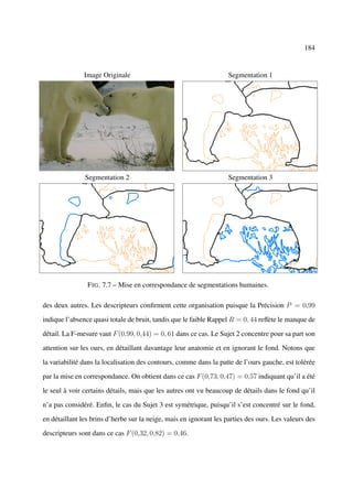 184


               Image Originale                                      Segmentation 1




               Segmentation 2                                       Segmentation 3




                F IG . 7.7 – Mise en correspondance de segmentations humaines.

des deux autres. Les descripteurs conﬁrment cette organisation puisque la Précision P = 0,99

indique l’absence quasi totale de bruit, tandis que le faible Rappel R = 0, 44 reﬂète le manque de

détail. La F-mesure vaut F (0,99, 0,44) = 0, 61 dans ce cas. Le Sujet 2 concentre pour sa part son

attention sur les ours, en détaillant davantage leur anatomie et en ignorant le fond. Notons que

la variabilité dans la localisation des contours, comme dans la patte de l’ours gauche, est tolérée

par la mise en correspondance. On obtient dans ce cas F (0,73, 0,47) = 0,57 indiquant qu’il a été

le seul à voir certains détails, mais que les autres ont vu beaucoup de détails dans le fond qu’il

n’a pas considéré. Enﬁn, le cas du Sujet 3 est symétrique, puisqu’il s’est concentré sur le fond,

en détaillant les brins d’herbe sur la neige, mais en ignorant les parties des ours. Les valeurs des

descripteurs sont dans ce cas F (0,32, 0,82) = 0,46.
 