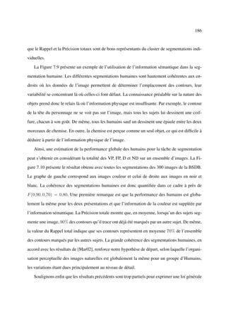 186



que le Rappel et la Précision totaux sont de bons représentants du cluster de segmentations indi-

viduelles.

   La Figure 7.9 présente un exemple de l’utilisation de l’information sémantique dans la seg-

mentation humaine. Les différentes segmentations humaines sont hautement cohérentes aux en-

droits où les données de l’image permettent de déterminer l’emplacement des contours, leur

variabilité se concentrant là où celles-ci font défaut. La connaissance préalable sur la nature des

objets prend donc le relais là où l’information physique est insufﬁsante. Par exemple, le contour

de la tête du personnage ne se voit pas sur l’image, mais tous les sujets lui dessinent une coif-

fure, chacun à son goût. De même, tous les humains sauf un dessinent une épaule entre les deux

morceaux de chemise. En outre, la chemise est perçue comme un seul objet, ce qui est difﬁcile à

déduire à partir de l’information physique de l’image.

   Ainsi, une estimation de la performance globale des humains pour la tâche de segmentation

peut s’obtenir en considérant la totalité des VP, FP, D et ND sur un ensemble d’images. La Fi-

gure 7.10 présente le résultat obtenu avec toutes les segmentations des 300 images de la BSDB.

Le graphe de gauche correspond aux images couleur et celui de droite aux images en noir et

blanc. La cohérence des segmentations humaines est donc quantiﬁée dans ce cadre à près de

F (0,90, 0,70) = 0,80. Une première remarque est que la performance des humains est globa-

lement la même pour les deux présentations et que l’information de la couleur est suppléée par

l’information sémantique. La Précision totale montre que, en moyenne, lorsqu’un des sujets seg-

mente une image, 90% des contours qu’il trace ont déjà été marqués par un autre sujet. De même,

la valeur du Rappel total indique que ses contours représentent en moyenne 70% de l’ensemble

des contours marqués par les autres sujets. La grande cohérence des segmentations humaines, en

accord avec les résultats de [Mar02], renforce notre hypothèse de départ, selon laquelle l’organi-

sation perceptuelle des images naturelles est globalement la même pour un groupe d’Humains,

les variations étant dues principalement au niveau de détail.

   Soulignons enﬁn que les résultats précédents sont trop partiels pour exprimer une loi générale
 