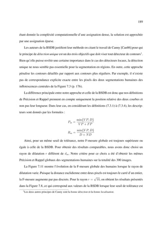 189



étant donnée la compléxité computationnelle d’une assignation dense, la solution est approchée

par une assignation éparse.

       Les auteurs de la BSDB justiﬁent leur méthode en citant le travail de Canny [Can86] pour qui

le principe de détection unique est un des trois objectifs que doit viser tout détecteur de contours1 .

Bien qu’elle puisse revêtir une certaine importance dans le cas des détecteurs locaux, la détection

unique ne nous semble pas essentielle pour la segmentation en régions. En outre, cette approche

pénalise les contours détaillés par rapport aux contours plus réguliers. Par exemple, il n’existe

pas de correspondance explicite exacte entre les pixels des deux segmentations humaines des

inﬂorescences centrales de la Figure 7.3 (p. 176).

       La différence principale entre notre approche et celle de la BSDB est donc que nos déﬁnitions

de Précision et Rappel prennent en compte uniquement la position relative des deux courbes et

non pas leur longueur. Dans leur cas, en considérant les déﬁnitions (7.3.1) à (7.3.4), les descrip-

teurs sont donnés par les formules :

                                                       min{V P, D}
                                               Pm =
                                                        V P + FP
                                                        min{V P, D}
                                               Rm =
                                                         D + ND
       Ainsi, pour un même seuil de tolérance, notre F-mesure globale est toujours supérieure ou

égale à celle de la BSDB. Pour obtenir des résultats comparables, nous avons donc choisi un

rayon de dilatation r différent de dm . Notre critère pour ce choix a été d’obtenir les mêmes

Précision et Rappel globaux des segmentations humaines sur la totalité des 300 images.

       La Figure 7.11 montre l’évolution de la F-mesure globale des humains lorsque le rayon de

dilatation varie. Puisque la distance euclidienne entre deux pixels est toujours le carré d’un entier,
                                                            √
la F-mesure augmente par pas discrets. Pour le rayon r = 10, on obtient les résultats présentés

dans la Figure 7.8, ce qui correspond aux valeurs de la BSDB lorsque leur seuil de tolérance est
   1
       Les deux autres principes de Canny sont la bonne détection et la bonne localisation.
 