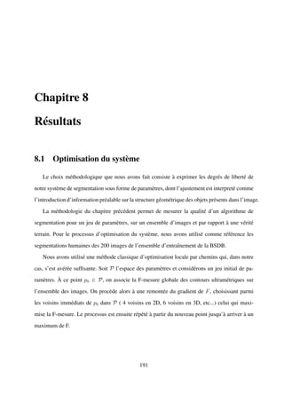 Chapitre 8

Résultats


8.1 Optimisation du système

   Le choix méthodologique que nous avons fait consiste à exprimer les degrés de liberté de

notre système de segmentation sous forme de paramètres, dont l’ajustement est interpreté comme

l’introduction d’information préalable sur la structure géométrique des objets présents dans l’image.

   La méthodologie du chapitre précédent permet de mesurer la qualité d’un algorithme de

segmentation pour un jeu de paramètres, sur un ensemble d’images et par rapport à une vérité

terrain. Pour le processus d’optimisation du système, nous avons utilisé comme référence les

segmentations humaines des 200 images de l’ensemble d’entraînement de la BSDB.

   Nous avons utilisé une méthode classique d’optimisation locale par chemins qui, dans notre

cas, s’est avérée sufﬁsante. Soit P l’espace des paramètres et considérons un jeu initial de pa-

ramètres. À ce point p0 ∈ P, on associe la F-mesure globale des contours ultramétriques sur

l’ensemble des images. On procède alors à une remontée du gradient de F , choisissant parmi

les voisins immédiats de p0 dans P ( 4 voisins en 2D, 6 voisins en 3D, etc...) celui qui maxi-

mise la F-mesure. Le processus est ensuite répété à partir du nouveau point jusqu’à arriver à un

maximum de F.




                                               191
 