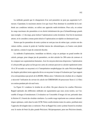192



   La méthode garantit que le changement d’un seul paramètre ne peut pas augmenter la F-

mesure. Cependant, le maximum atteint n’est que local. Pour diminuer la sensibilité de la mé-

thode aux conditions initiales, on utilise une approche multi-résolution. Pour cela, on estime

les rangs maximaux des paramètres et on choisit initialement des pas d’échantillonnage grands

(par exemple, 1/2 du rang), pour réaliser l’optimisation à cette résolution. Une fois le maximum

atteint, on le considère comme point initial et l’optimisation est répétée en diminuant le pas.

   Notons que les paramètres de notre système ne sont pas tous de même type ; certains ont des

valeurs réelles, comme le poids de l’attribut interne des ultramétriques, et d’autres sont plutôt

des options, comme le type de connexité discrète.

   La méthode d’optimisation, immédiate en théorie, exige en pratique un grand nombre de

calculs, puisque, pour chaque jeu de paramètres, on doit calculer les 200 cartes de contours et

les comparer aux segmentations humaines. Avec les moyens dont nous disposions, l’optimisation

n’a été possible que grâce au fait que nos cartes de contours peuvent se calculer rapidement (entre

10 et 20 secondes en moyenne) et à l’interprétation morphologique du cadre Précision-Rappel

du chapitre précédent (notre approche divise en moyenne le temps d’évaluation par 5 par rapport

à la correspondance par pixels de la BSDB). Même ainsi, l’obtention des résultats de ce chapitre

a nécessité l’utilisation du serveur de calculs du CEREMADE (bi-processeur Xeon à 3,2 Ghz)

en continu pendant près de neuf mois.

   La Figure 8.1 condense le résultat de cet effort. On peut observer les courbes Précision-

Rappel optimales des différentes méthodes de segmentation que nous avons testées, sur l’en-

semble d’images d’entraînement. L’évaluation sur l’ensemble d’images de test, présentée dans

la Séction 8.3, fournit des résultats similaires. La courbe rouge représente nos contours ultramé-

triques optimaux, notés dans la suite UCM. Notre courbe domine toutes les autres, justiﬁant ainsi

l’approche développée dans ce mémoire. Pour un Rappel ﬁxé, notre système fournit les résultats

avec le moins de bruit (la plus grande Précision). Réciproquement, pour une Précision donnée,
 