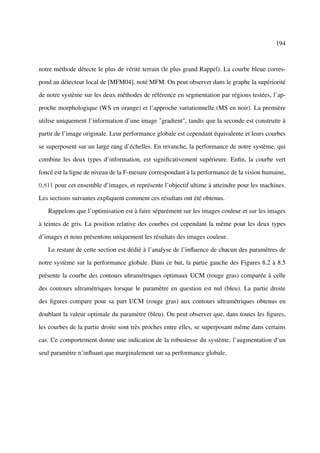 194



notre méthode détecte le plus de vérité terrain (le plus grand Rappel). La courbe bleue corres-

pond au détecteur local de [MFM04], noté MFM. On peut observer dans le graphe la supériorité

de notre système sur les deux méthodes de référence en segmentation par régions testées, l’ap-

proche morphologique (WS en orange) et l’approche variationnelle (MS en noir). La première

utilise uniquement l’information d’une image "gradient", tandis que la seconde est construite à

partir de l’image originale. Leur performance globale est cependant équivalente et leurs courbes

se superposent sur un large rang d’échelles. En revanche, la performance de notre système, qui

combine les deux types d’information, est signiﬁcativement supérieure. Enﬁn, la courbe vert

foncé est la ligne de niveau de la F-mesure correspondant à la performance de la vision humaine,

0,811 pour cet ensemble d’images, et représente l’objectif ultime à atteindre pour les machines.

Les sections suivantes expliquent comment ces résultats ont été obtenus.

   Rappelons que l’optimisation est à faire séparément sur les images couleur et sur les images

à teintes de gris. La position relative des courbes est cependant la même pour les deux types

d’images et nous présentons uniquement les résultats des images couleur.

   Le restant de cette section est dédié à l’analyse de l’inﬂuence de chacun des paramètres de

notre système sur la performance globale. Dans ce but, la partie gauche des Figures 8.2 à 8.5

présente la courbe des contours ultramétriques optimaux UCM (rouge gras) comparée à celle

des contours ultramétriques lorsque le paramètre en question est nul (bleu). La partie droite

des ﬁgures compare pour sa part UCM (rouge gras) aux contours ultramétriques obtenus en

doublant la valeur optimale du paramètre (bleu). On peut observer que, dans toutes les ﬁgures,

les courbes de la partie droite sont très proches entre elles, se superposant même dans certains

cas. Ce comportement donne une indication de la robustesse du système, l’augmentation d’un

seul paramètre n’inﬂuant que marginalement sur sa performance globale.
 
