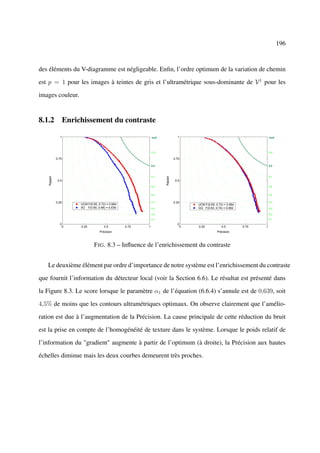 196



des éléments du V-diagramme est négligeable. Enﬁn, l’ordre optimum de la variation de chemin

est p = 1 pour les images à teintes de gris et l’ultramétrique sous-dominante de V 1 pour les

images couleur.


8.1.2 Enrichissement du contraste

               1                                           IsoF              1                                           IsoF




                                                           0.9                                                           0.9

             0.75                                                          0.75

                                                           0.8                                                           0.8



                                                           0.7                                                           0.7
    Rappel




                                                                  Rappel



              0.5                                                           0.5
                                                           0.6                                                           0.6


                                                           0.5                                                           0.5


             0.25                                          0.4             0.25                                          0.4
                    UCM F(0.65, 0.72) = 0.684                                     UCM F(0.65, 0.72) = 0.684
                    0G F(0.60, 0.68) = 0.639               0.3                    GG F(0.63, 0.74) = 0.682               0.3

                                                           0.2                                                           0.2
                                                           0.1                                                           0.1

               0                                                             0
                0   0.25            0.5         0.75   1                      0   0.25            0.5         0.75   1
                                 Précision                                                     Précision



                             F IG . 8.3 – Inﬂuence de l’enrichissement du contraste


   Le deuxième élément par ordre d’importance de notre système est l’enrichissement du contraste

que fournit l’information du détecteur local (voir la Section 6.6). Le résultat est présenté dans

la Figure 8.3. Le score lorsque le paramètre α1 de l’équation (6.6.4) s’annule est de 0,639, soit

4,5% de moins que les contours ultramétriques optimaux. On observe clairement que l’amélio-

ration est due à l’augmentation de la Précision. La cause principale de cette réduction du bruit

est la prise en compte de l’homogénéité de texture dans le système. Lorsque le poids relatif de

l’information du "gradient" augmente à partir de l’optimum (à droite), la Précision aux hautes

échelles diminue mais les deux courbes demeurent très proches.
 