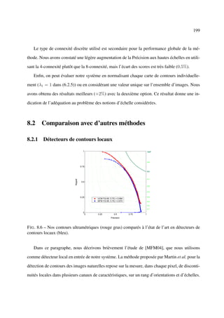 199



   Le type de connexité discrète utilisé est secondaire pour la performance globale de la mé-

thode. Nous avons constaté une légère augmentation de la Précision aux hautes échelles en utili-

sant la 4-connexité plutôt que la 8-connexité, mais l’écart des scores est très faible (0,5%).

   Enﬁn, on peut évaluer notre système en normalisant chaque carte de contours individuelle-

ment (λ1 = 1 dans (6.2.5)) ou en considérant une valeur unique sur l’ensemble d’images. Nous

avons obtenu des résultats meilleurs (+2%) avec la deuxième option. Ce résultat donne une in-

dication de l’adéquation au problème des notions d’échelle considérées.



8.2 Comparaison avec d’autres méthodes

8.2.1 Détecteurs de contours locaux

                                      1                                           IsoF




                                                                                  0.9

                                    0.75

                                                                                  0.8



                                                                                  0.7
                           Rappel




                                     0.5
                                                                                  0.6


                                                                                  0.5


                                    0.25                                          0.4
                                           UCM F(0.65, 0.72) = 0.684
                                           MFM F(0.65, 0.70) = 0.674              0.3

                                                                                  0.2
                                                                                  0.1

                                      0
                                       0   0.25            0.5         0.75   1
                                                        Précision



F IG . 8.6 – Nos contours ultramétriques (rouge gras) comparés à l’état de l’art en détecteurs de
contours locaux (bleu).


   Dans ce paragraphe, nous décrivons brièvement l’étude de [MFM04], que nous utilisons

comme détecteur local en entrée de notre système. La méthode proposée par Martin et al. pour la

détection de contours des images naturelles repose sur la mesure, dans chaque pixel, de disconti-

nuités locales dans plusieurs canaux de caractéristiques, sur un rang d’orientations et d’échelles.
 