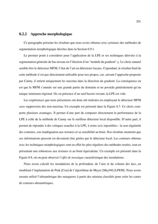 201



8.2.2 Approche morphologique

   Ce paragraphe présente les résultats que nous avons obtenus avec certaines des méthodes de

segmentation morphologique décrites dans la Section 6.9.1.

   Le premier point à considérer pour l’application de la LPE et ses techniques dérivées à la

segmentation générale de bas niveau est l’élection d’un "module du gradient" g. Le choix naturel

semble être le détecteur MFM, l’état de l’art en détecteurs locaux. Cependant, le résultat ﬁnal de

cette méthode n’est pas directement utilisable pour nos propos, car, suivant l’approche proposée

par Canny, il retient uniquement les maxima dans la direction du gradient. La conséquence en

est que le MFM s’annule sur une grande partie du domaine et ne possède généralement qu’un

unique minimum régional. Or, en présence d’un seul bassin versant, la LPE est vide.

   Les expériences que nous présentons ont donc été réalisées en employant le détecteur MFM

sans suppression des non-maxima. Un exemple est présenté dans la Figure 8.7. Ce choix com-

porte plusieurs avantages. Il permet d’une part de comparer directement la performance de la

LPE à celle de la méthode de Canny sur le meilleur détecteur local disponible. D’autre part, il

permet de répondre à des critiques usuelles à la LPE, à notre avis injustiﬁées : la non régularité

des contours, son inadéquation aux textures et sa sensibilité au bruit. Nos résultats montrent que

ces informations peuvent (et devraient) être gérées par le détecteur local. Les contours obtenus

avec les techniques morphologiques sont en effet les plus réguliers des méthodes testées, tout en

présentant une robustesse aux textures et au bruit équivalente. Un exemple est présenté dans la

Figure 8.8, où on peut observer l’effet de mosaïque caractéristique des inondations.

   Nous avons calculé les inondations de la profondeur, de l’aire et du volume des lacs, en

modiﬁant l’implantation de Pink [Cou] de l’algorithme de Meyer [Mey94] (LPEM). Nous avons

ensuite utilisé l’ultramétrique des marqueurs à partir des minima classiﬁés pour créer les cartes

de contours ultramétriques.
 