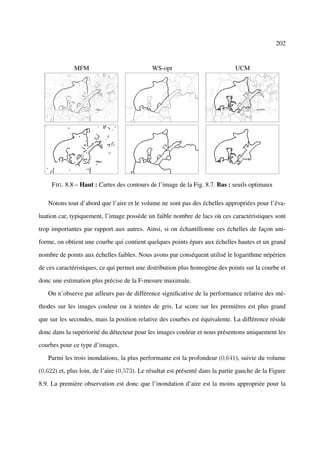 202


              MFM                             WS-opt                            UCM




     F IG . 8.8 – Haut : Cartes des contours de l’image de la Fig. 8.7. Bas : seuils optimaux

   Notons tout d’abord que l’aire et le volume ne sont pas des échelles appropriées pour l’éva-

luation car, typiquement, l’image possède un faible nombre de lacs où ces caractéristiques sont

trop importantes par rapport aux autres. Ainsi, si on échantillonne ces échelles de façon uni-

forme, on obtient une courbe qui contient quelques points épars aux échelles hautes et un grand

nombre de points aux échelles faibles. Nous avons par conséquent utilisé le logarithme népérien

de ces caractéristiques, ce qui permet une distribution plus homogène des points sur la courbe et

donc une estimation plus précise de la F-mesure maximale.

   On n’observe par ailleurs pas de différence signiﬁcative de la performance relative des mé-

thodes sur les images couleur ou à teintes de gris. Le score sur les premières est plus grand

que sur les secondes, mais la position relative des courbes est équivalente. La différence réside

donc dans la supériorité du détecteur pour les images couleur et nous présentons uniquement les

courbes pour ce type d’images.

   Parmi les trois inondations, la plus performante est la profondeur (0,641), suivie du volume

(0,622) et, plus loin, de l’aire (0,573). Le résultat est présenté dans la partie gauche de la Figure

8.9. La première observation est donc que l’inondation d’aire est la moins appropriée pour la
 