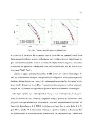 203


               1                                                 IsoF              1                                                 IsoF




                                                                 0.9                                                                 0.9

             0.75                                                                0.75

                                                                 0.8                                                                 0.8



                                                                 0.7                                                                 0.7
    Rappel




                                                                        Rappel
              0.5                                                                 0.5
                                                                 0.6                                                                 0.6


                                                                 0.5                                                                 0.5


             0.25                                                0.4             0.25                                                0.4

                                                                 0.3                                                                 0.3
                    WS−dyn    F(0.62, 0.67) = 0.641
                    WS−logvol F(0.64, 0.60) = 0.622              0.2                    WS−opt F(0.63, 0.66) = 0.643                 0.2
                    WS−logar F(0.56, 0.58) = 0.573               0.1
                                                                                        WS−dyn F(0.62, 0.67) = 0.641                 0.1
                                                                                        WS−logvol F(0.64, 0.60) = 0.622
               0                                                                   0
                0       0.25            0.5           0.75   1                      0      0.25            0.5            0.75   1
                                     Précision                                                          Précision



                                  F IG . 8.9 – Contours ultramétriques des inondations

segmentation de bas niveau. On ne peut en revanche pas établir une supériorité manifeste de

l’une des deux inondations restantes sur l’autre, car leurs courbes se croisent. La profondeur est

plus performante aux échelles faibles et le volume aux échelles hautes. Ceci justiﬁe l’élection du

volume dans les applications où l’obtention d’une partition signiﬁcative avec peu de régions est

importante [Vac95, Zan01].

   Une fois le type de gradient et l’algorithme de LPE choisis, les contours ultramétriques dé-

ﬁnis par les inondations classiques sont aparamétriques. On pourrait penser que cette propriété

handicape leur performance par rapport à des méthodes qui, comme la nôtre, disposent d’un plus

grand nombre de degrés de liberté. Dans l’expérience suivante, nous avons combiné les caracté-

ristiques des lacs de façon analogue à notre système et déﬁni la dissemblance ultramétrique :

 δ(R1 , R2 ) = dyn(R1 , R2 ) · (ln(min{vol(R1 ), vol(R2 )}) + β1 · ln(min{ar(R1 ), ar(R2 )})]β2

Cette dissemblance est donc composée d’un premier terme de frontière et d’un deuxième terme

qui prend en compte l’information interne des lacs. Les deux paramètres ont été optimisés sur

l’ensemble d’entraînement de la BSDB. Le résultat est présenté dans la partie droite de la Fi-

gure 8.9. La courbe PR de l’inondation optimisée se superpose à celle de la dynamique dans

les échelles faibles et la surpasse dans les échelles hautes. On constate donc que l’optimisation
 
