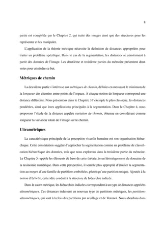 8



partie est complétée par le Chapitre 2, qui traite des images ainsi que des structures pour les

représenter et les manipuler.

   L’application de la théorie métrique nécessite la déﬁnition de distances appropriées pour

traiter un problème spéciﬁque. Dans le cas de la segmentation, les distances se construisent à

partir des données de l’image. Les deuxième et troisième parties du mémoire présentent deux

voies pour atteindre ce but.

Métriques de chemin

   La deuxième partie s’intéresse aux métriques de chemin, déﬁnies en mesurant le minimum de

la longueur des chemins entre points de l’espace. À chaque notion de longueur correspond une

distance différente. Nous présentons dans le Chapitre 3 l’exemple le plus classique, les distances

pondérées, ainsi que leurs applications principales à la segmentation. Dans le Chapitre 4, nous

proposons l’étude de la distance appelée variation de chemin, obtenue en considérant comme

longueur la variation totale de l’image sur le chemin.

Ultramétriques

   La caractéristique principale de la perception visuelle humaine est son organisation hiérar-

chique. Cette constatation suggère d’approcher la segmentation comme un problème de classiﬁ-

cation hiérarchique des données, voie que nous explorons dans la troisième partie du mémoire.

Le Chapitre 5 rappèle les éléments de base de cette théorie, issue historiquement du domaine de

la taxinomie numérique. Dans cette perspective, il semble plus approprié d’étudier la segmenta-

tion au moyen d’une famille de partitions emboîtées, plutôt qu’une partition unique. Ajoutée à la

notion d’échelle, cette idée conduit à la structure de hiérarchie indicée.

   Dans le cadre métrique, les hiérarchies indicées correspondent à un type de distances appelées

ultramétriques. Ces distances induisent un nouveau type de partitions métriques, les partitions

ultramétriques, qui sont à la fois des partitions par seuillage et de Voronoï. Nous abordons dans
 