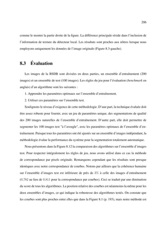 206



comme le montre la partie droite de la ﬁgure. La différence principale réside dans l’inclusion de

l’information de texture du détecteur local. Les résultats sont proches aux nôtres lorsque nous

employons uniquement les données de l’image originale (Figure 8.3-gauche).



8.3 Évaluation

   Les images de la BSDB sont divisées en deux parties, un ensemble d’entraînement (200

images) et un ensemble de test (100 images). Les règles du jeu pour l’évaluation (benchmark en

anglais) d’un algorithme sont les suivantes :

   1. Apprendre les paramètres optimaux sur l’ensemble d’entraînement.

   2. Utiliser ces paramètres sur l’ensemble test.

   Soulignons le niveau d’exigence de cette méthodologie. D’une part, la technique évaluée doit

être assez robuste pour fournir, avec un jeu de paramètres unique, des segmentations de qualité

des 200 images naturelles de l’ensemble d’entraînement. D’autre part, elle doit permettre de

segmenter les 100 images test "à l’aveugle", avec les paramètres optimaux de l’ensemble d’en-

traînement. Puisque tous les paramètres ont été ajustés sur un ensemble d’images indépendant, la

méthodologie évalue la performance du système pour la segmentation totalement automatique.

   Nous présentons dans la Figure 8.12 la comparaison des algorithmes sur l’ensemble d’images

test. Pour respecter intégralement les règles de jeu, nous avons utilisé dans ce cas la méthode

de correspondance par pixels originale. Remarquons cependant que les résultats sont presque

identiques avec notre correspondance de courbes. Notons par ailleurs que la cohérence humaine

sur l’ensemble d’images test est inférieure de près de 3% à celle des images d’entraînement

(0,782 au lieu de 0,811 pour la correspondance par courbes). Ceci se traduit par une diminution

du score de tous les algorithmes. La position relative des courbes est néanmoins la même pour les

deux ensembles d’images, ce qui indique la robustesse des algorithmes testés. On constate que

les courbes sont plus proches entre elles que dans la Figure 8.1 (p. 193), mais notre méthode est
 
