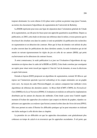 208



toujours dominante. Le score obtenu (0,66) place notre système au premier rang (pour l’instant,

au moins) du classement d’algorithmes de segmentation de l’université de Berkeley.

   La BSDB représente pour nous une ligne de séparation dans l’orientation générale de l’étude

de la segmentation, car elle pose les bases pour une approche quantitative au problème. Depuis sa

publication, en 2003, cette étude est devenue une référence dans le milieu, et nous pensons que le

benchmark des résultats sera dans les années à venir un préalable à la publication des recherches

en segmentation et en détection des contours. Bien que la base de données soit utilisée de plus

en plus souvent dans les publications des deux dernières années, la seule évaluation qui ait été

menée en suivant rigoureusement les règles du jeu est celle de ses auteurs [BSD], qui porte

exclusivement sur les détecteurs de contours locaux.

   À notre connaissance, la seule publication à ce jour sur l’évaluation d’algorithmes de seg-

mentation en régions dans le cadre de la BSDB est [EJ05]. Cette étude constitue par conséquent

un repère pour situer notre travail par rapport à l’état de l’art du domaine, et nous la décrivons

ci-après brièvement.

   Estrada et Jepson [EJ05] proposent un algorithme de segmentation, nommé SE-Mincut, qui

repose sur l’immersion spectrale (spectral embedding) et les coupes minimales sur un graphe

(min-cuts). Au moyen du cadre Précision-Rappel, ces auteurs comparent leur méthode à trois

algorithmes de référence des dernières années : le Mean-Shift [CM97, CM99], les Normalized-

Cuts [SM00] et la Local Variation [FH98]. L’évaluation est réalisée en utilisant les implantations

distribuées par les auteurs de chacune des méthodes. Cette étude a pour nous l’intérêt supplé-

mentaire d’évaluer des approches descendantes (par coupes) en théorie de graphes, réputées su-

périeures aux approches ascendantes (par fusion) comme la nôtre dans des livres de texte [FP03].

Elle nous permet en outre d’illustrer les difﬁcultés pratiques qu’on peut rencontrer en réalisant

une tâche analogue à celle décrite dans ce chapitre.

   La première de ces difﬁcultés est que les approches descendantes sont généralement plus

coûteuses en temps de calcul et en ressources que les approches ascendantes. À tel point, que
 
