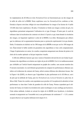 209



les implantations du SE-Mincut et des Normalized-Cuts ne fonctionnent pas sur des images de

la taille de celles de la BSDB. Notre expérience avec les Normalized-Cuts conﬁrme ce fait.

Estrada et Jepson sont donc obligés de sous-échantillonner les images d’un facteur de 4 (taille

121x88) dans leurs expériences. De plus, l’évaluation se limite aux images a teintes de gris, les

algorithmes permettant uniquement l’utilisation de ce type d’images. D’autre part, le seuil de

tolérance dans la localisation des contours est choisi à 5 pixels ce qui, étant donnée la résolution

des images, est largement supérieur à celui de la BSDB et au nôtre. Remarquons par ailleurs

que la cohérence de la segmentation humaine pour ce protocole expérimental n’est pas donnée.

Enﬁn, l’évaluation est réalisée sur les 300 images de la BSDB et non pas sur les 100 images de

test. Étant donné le faible nombre de paramètres des algorithmes et leur coût computationnel,

l’étape d’optimisation est omise, les courbes comportent uniquement une dizaine de points et le

choix de la courbe optimale se fait par inspection visuelle.

   L’effet des différents facteurs que nous venons d’énumérer devrait être de sur-évaluer la per-

formance des algorithmes en relation aux règles de jeu de la BSDB. Ceci n’est malheureusement

pas vériﬁable car l’article fournit uniquement un graphe des courbes, sans aucune mention des

F-mesures maximales. Le seul élément qui permette de comparer les performances obtenues aux

nôtres est le détecteur de contours de Canny, utilisé comme référence des détecteurs locaux. Sur

la Figure 4 de [EJ05], on observe que l’algorithme le plus performant est le SE-Mincut, suivi

de près par la méthode de Canny, puis les Normalized-cuts, la Local Variation et, plus loin, le

Mean-Shift. Toutes les courbes sont cependant assez proches (à l’exception de la dernière) et leur

performance se situe dans l’ordre de grandeur de celle de Canny. Notons cependant que le dé-

tecteur de Canny est évalué à la résolution des autres techniques et sans seuillage par hysteresis.

Cette même méthode, évaluée en suivant les règles de la BSDB (avec hystéresis, à résolution

normale et uniquement sur l’ensemble test) a une performance de seulement F = 0,58, comme

on peut observer sur la partie inférieure de la ﬁgure 8.12.
 