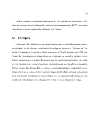 210



   L’analyse précédente nous permet d’estimer que les trois méthodes de segmentation en ré-

gions que nous avons testés surclassent les quatre techniques évaluées dans [EJ05]. Une compa-

raison directe se trouve cependant hors de portée pour l’instant.



8.4 Exemples

   Les Figures 8.13 à 8.15 présentent quelques résultats de notre système. Les cartes de contours

ultramétriques ont été obtenues en utilisant un jeu unique de paramètres, l’optimum sur l’en-

semble d’entraînement. La partition donnée correspond à l’échelle optimum des UCM pour

l’image. La reconstruction, où chaque région est représentée par sa couleur médiane, permet

de juger qualitativement le résultat. Remarquons que, bien que les paramètres aient été optimi-

sés pour l’extraction des contours, les régions coïncident souvent avec des objets ou des parties

d’objets présents dans l’image. Dans la carte de contours ultramétriques, on peut observer que

certains objets qui ne sont pas extraits ou qui sont fragmentés à l’échelle optimum, sont complets

à une autre échelle. Dans la mise en correspondance avec les segmentations humaines, les vrais

positifs sont représentés en noir, les faux positifs en bleu et les non détections en orange.
 
