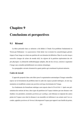 Chapitre 9

Conclusions et perspectives

9.1 Résumé

   La thèse présentée dans ce mémoire a été dédiée à l’étude d’un problème fondamental en

Vision par Ordinateur : la segmentation. Cette tâche vise à extraire les caractéristiques géomé-

triques d’une image en créant une partition de son domaine de déﬁnition. Dans le cas des images

naturelles (images de scènes du monde réel), les régions de la partition représentent des ob-

jets physiques. La démarche méthodologique adoptée, dite de bas niveau, consiste à segmenter

l’image sans connaître préalablement son contenu sémantique.

   Les paragraphes suivants résument les quatre parties qui constituent le présent mémoire.

Cadre de travail

   L’approche proposée dans cette thèse pour la segmentation automatique d’images naturelles

repose sur la formulation du problème dans le cadre des espaces pseudo-métriques, où une seg-

mentation est modélisée comme une partition métrique du domaine de l’image.

   Les fondements du formalisme métrique sont exposés dans le C HAPITRE 1. Après une pré-

sentation des notions de base, deux types de partitions de l’espace induites par une distance sont

étudiées. Les premières, nommées partitions par seuillage, sont obtenues en séparant des autres

points de l’espace ceux dont la distance à un ensemble est inférieure à un certain seuil. Les se-

condes, appelées partitions de Voronoï, décomposent l’espace par rapport à une famille de points,

                                               215
 