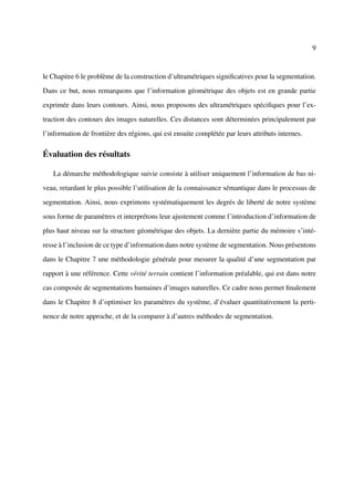 9



le Chapitre 6 le problème de la construction d’ultramétriques signiﬁcatives pour la segmentation.

Dans ce but, nous remarquons que l’information géométrique des objets est en grande partie

exprimée dans leurs contours. Ainsi, nous proposons des ultramétriques spéciﬁques pour l’ex-

traction des contours des images naturelles. Ces distances sont déterminées principalement par

l’information de frontière des régions, qui est ensuite complétée par leurs attributs internes.

Évaluation des résultats

   La démarche méthodologique suivie consiste à utiliser uniquement l’information de bas ni-

veau, retardant le plus possible l’utilisation de la connaissance sémantique dans le processus de

segmentation. Ainsi, nous exprimons systématiquement les degrés de liberté de notre système

sous forme de paramètres et interprétons leur ajustement comme l’introduction d’information de

plus haut niveau sur la structure géométrique des objets. La dernière partie du mémoire s’inté-

resse à l’inclusion de ce type d’information dans notre système de segmentation. Nous présentons

dans le Chapitre 7 une méthodologie générale pour mesurer la qualité d’une segmentation par

rapport à une référence. Cette vérité terrain contient l’information préalable, qui est dans notre

cas composée de segmentations humaines d’images naturelles. Ce cadre nous permet ﬁnalement

dans le Chapitre 8 d’optimiser les paramètres du système, d’évaluer quantitativement la perti-

nence de notre approche, et de la comparer à d’autres méthodes de segmentation.
 