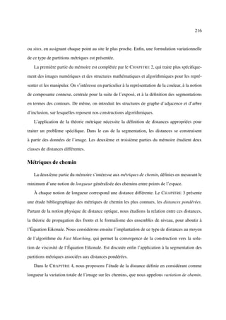 216



ou sites, en assignant chaque point au site le plus proche. Enﬁn, une formulation variationnelle

de ce type de partitions métriques est présentée.

   La première partie du mémoire est complétée par le C HAPITRE 2, qui traite plus spéciﬁque-

ment des images numériques et des structures mathématiques et algorithmiques pour les repré-

senter et les manipuler. On s’intéresse en particulier à la représentation de la couleur, à la notion

de composante connexe, centrale pour la suite de l’exposé, et à la déﬁnition des segmentations

en termes des contours. De même, on introduit les structures de graphe d’adjacence et d’arbre

d’inclusion, sur lesquelles reposent nos constructions algorithmiques.

   L’application de la théorie métrique nécessite la déﬁnition de distances appropriées pour

traiter un problème spéciﬁque. Dans le cas de la segmentation, les distances se construisent

à partir des données de l’image. Les deuxième et troisième parties du mémoire étudient deux

classes de distances différentes.

Métriques de chemin

   La deuxième partie du mémoire s’intéresse aux métriques de chemin, déﬁnies en mesurant le

minimum d’une notion de longueur généralisée des chemins entre points de l’espace.

   À chaque notion de longueur correspond une distance différente. Le C HAPITRE 3 présente

une étude bibliographique des métriques de chemin les plus connues, les distances pondérées.

Partant de la notion physique de distance optique, nous étudions la relation entre ces distances,

la théorie de propagation des fronts et le formalisme des ensembles de niveau, pour aboutir à

l’Équation Eikonale. Nous considérons ensuite l’implantation de ce type de distances au moyen

de l’algorithme du Fast Marching, qui permet la convergence de la construction vers la solu-

tion de viscosité de l’Équation Eikonale. Est discutée enﬁn l’application à la segmentation des

partitions métriques associées aux distances pondérées.

   Dans le C HAPITRE 4, nous proposons l’étude de la distance déﬁnie en considérant comme

longueur la variation totale de l’image sur les chemins, que nous appelons variation de chemin.
 