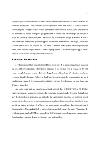 218



en grande partie dans leurs contours, nous formulons la segmentation hiérarchique en termes des

frontières des régions. Cette démarche conduit à placer au centre de l’analyse la carte de contours

ultramétriques, l’image à valeurs réelles représentant une hiérarchie indicée. Nous caractérisons

les méthodes de fusion de régions qui permettent de déﬁnir une ultramétrique et mettons au

point des distances spéciﬁques pour l’extraction des contours des images naturelles. Celles-ci

sont construites en mesurant plusieurs types d’information de bas niveau de l’image (luminosité,

couleur, texture, taille des régions, etc...) et en les combinant au moyen de formules génériques.

Enﬁn, nous mettons en perspective la méthode proposée en la positionnant par rapport à deux

approches fondatrices en segmentation hiérarchique.

Évaluation des Résultats

   L’évaluation quantitative des résultats obtenus est le sujet de la quatrième partie du mémoire.

Le C HAPITRE 7 propose une interprétation originale et une mise en oeuvre fondée sur des opé-

rateurs morphologiques du cadre Précision-Rappel, une méthodologie d’évaluation amplement

reconnue dans le domaine. Celle-ci se fonde sur la comparaison des contours détectés par la

machine par rapport à des segmentations réalisées par des êtres humains, sur une large base

d’images naturelles.

   Une partie importante du travail expérimental rapporté dans le C HAPITRE 8 a été dédiée à

l’apprentissage des paramètres optimaux du système au moyen du cadre Précision-Rappel, ainsi

qu’à l’optimisation et évaluation de méthodes de segmentation externes. Le protocole expéri-

mental mis en place permet notamment de prouver que la méthode proposée est signiﬁcativement

supérieure à deux techniques de référence en segmentation hiérarchique : la minimisation de la

fonctionnelle de Mumford et Shah et les inondations morphologiques. En outre, l’évaluation des

résultats montre que les UCM surclassent l’état de l’art en détecteurs de contours locaux, tout en

fournissant un ensemble de courbes fermées pour tout seuillage.
 