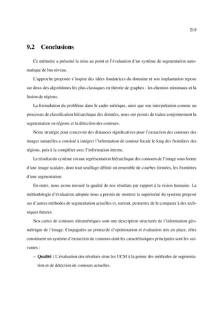 219



9.2 Conclusions

   Ce mémoire a présenté la mise au point et l’évaluation d’un système de segmentation auto-

matique de bas niveau.

   L’approche proposée s’inspire des idées fondatrices du domaine et son implantation repose

sur deux des algorithmes les plus classiques en théorie de graphes : les chemins minimaux et la

fusion de régions.

   La formulation du problème dans le cadre métrique, ainsi que son interprétation comme un

processus de classiﬁcation hiérarchique des données, nous ont permis de traiter conjointement la

segmentation en régions et la détection des contours.

   Notre stratégie pour concevoir des distances signiﬁcatives pour l’extraction des contours des

images naturelles a consisté à intégrer l’information de contour locale le long des frontières des

régions, puis à la compléter avec l’information interne.

   Le résultat du système est une représentation hiérarchique des contours de l’image sous forme

d’une image scalaire, dont tout seuillage déﬁnit un ensemble de courbes fermées, les frontières

d’une segmentation.

   En outre, nous avons mesuré la qualité de nos résultats par rapport à la vision humaine. La

méthodologie d’évaluation adoptée nous a permis de montrer la supériorité du système proposé

sur d’autres méthodes de segmentation actuelles et, surtout, permettra de le comparer à des tech-

niques futures.

   Nos cartes de contours ultramétriques sont une description structurée de l’information géo-

métrique de l’image. Conjuguées au protocole d’optimisation et évaluation mis en place, elles

constituent un système d’extraction de contours dont les caractéristiques principales sont les sui-

vantes :

   – Qualité : L’évaluation des résultats situe les UCM à la pointe des méthodes de segmenta-

      tion et de détection de contours actuelles.
 