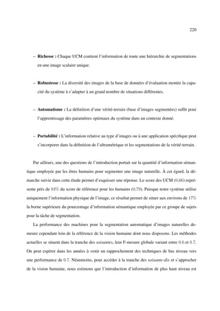 220




   – Richesse : Chaque UCM contient l’information de toute une hiérarchie de segmentations

      en une image scalaire unique.



   – Robustesse : La diversité des images de la base de données d’évaluation montre la capa-

      cité du système à s’adapter à un grand nombre de situations différentes.



   – Automatisme : La déﬁnition d’une vérité-terrain (base d’images segmentées) sufﬁt pour

      l’apprentissage des paramètres optimaux du système dans un contexte donné.



   – Portabilité : L’information relative au type d’images ou à une application spéciﬁque peut

      s’incorporer dans la déﬁnition de l’ultramétrique et les segmentations de la vérité-terrain.



   Par ailleurs, une des questions de l’introduction portait sur la quantité d’information séman-

tique employée par les êtres humains pour segmenter une image naturelle. À cet égard, la dé-

marche suivie dans cette étude permet d’esquisser une réponse. Le score des UCM (0,66) repré-

sente près de 83% du score de référence pour les humains (0,79). Puisque notre système utilise

uniquement l’information physique de l’image, ce résultat permet de situer aux environs de 17%

la borne supérieure du pourcentage d’information sémantique employée par ce groupe de sujets

pour la tâche de segmentation.

   La performance des machines pour la segmentation automatique d’images naturelles de-

meure cependant loin de la référence de la vision humaine dont nous disposons. Les méthodes

actuelles se situent dans la tranche des soixantes, leur F-mesure globale variant entre 0.6 et 0.7.

On peut espérer dans les années à venir un rapprochement des techniques de bas niveau vers

une performance de 0.7. Néanmoins, pour accéder à la tranche des soixante-dix et s’approcher

de la vision humaine, nous estimons que l’introduction d’information de plus haut niveau est
 