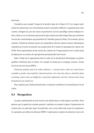 221



nécessaire.

    Considérons par exemple l’image de la dernière ligne de la Figure 8.15. Les images repré-

sentant un animal dans son environnement naturel sont parfois difﬁciles à segmenter pour notre

système ; échapper aux yeux des autres est justement le sens du camouﬂage comme stratégie évo-

lutive. Dans ce cas, les humains perçoivent le tigre comme une entité unique (bien que la fourrure

soit une des caractéristiques qui permettent de l’identiﬁer parmi les félins). En revanche, pour la

machine, l’échelle de certaines rayures est comparable à celle des contours externes. Remarquons

cependant qu’on peut reconstruire une grande partie de l’animal en regroupant des régions des

UCM. Notre représentation de bas niveau des contours de l’image pourrait servir comme point

de départ pour un système de regroupement perceptuel plus haut niveau.

    Enﬁn, l’étude de la segmentation dans le cadre de la classiﬁcation hiérarchique est parfois

qualiﬁée d’arbitraire dans le milieu. Un exemple est donné par la remarque suivante, extraite

d’un livre de texte récent [FP03] :

    Clustering methods tend to be rather arbitrary (...) because there really isn’t much theory

available to predict what should be clustered and how. It is clear that what we should be doing

is forming clusters that are helpful for a particular application, but this criterion hasn’t been

formalized in any useful way.

    Nous espérons que l’étude présentée dans ce mémoire contribuera à la formalisation d’un tel

critère.


9.3 Perspectives

    La partie expérimentale de notre travail a été réalisée dans le cadre propre à une thèse. Nous

pensons que la qualité des résultats pourrait s’améliorer en traitant la phase d’optimisation du

système dans un cadre plus large. En particulier, nous avons utilisé dans toutes les expériences

les paramètres par défaut du détecteur MFM. L’optimisation conjointe du détecteur local et de
 
