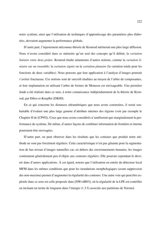 222



notre système, ainsi que l’utilisation de techniques d’apprentissage des paramètres plus élabo-

rées, devraient augmenter la performance globale.

   D’autre part, l’injustement méconnue théorie de Kronrod mériterait une plus large diffusion.

Nous n’avons considéré dans ce mémoire qu’un seul des concepts qu’il déﬁnit, la variation

linéaire entre deux points. Kronrod étudie néanmoins d’autres notions, comme la variation li-

néaire sur un ensemble, la variation signée ou la variation planaire (la variation totale pour les

fonctions de deux variables). Nous pensons que leur application à l’analyse d’images pourrait

s’avérer fructueuse. Ces notions sont de surcroît étudiées au moyen de l’arbre de composantes,

et leur implantation en utilisant l’arbre de formes de Monasse est envisageable. Une première

étude a été réalisée dans ce sens, à notre connaissance indépendamment de la théorie de Kron-

rod, par Dibos et Koepﬂer [DK00].

   En ce qui concerne les distances ultramétriques que nous avons construites, il serait sou-

haitable d’évaluer une plus large gamme d’attributs internes des régions (voir par exemple le

Chapitre II de [CP95]). Ceux que nous avons considérés n’améliorent que marginalement la per-

formance du système. De même, d’autres façons de combiner information de frontière et interne

pourraient être envisagées.

   D’autre part, on peut observer dans les résultats que les contours que produit notre mé-

thode ne sont pas forcément réguliers. Cette caractéristique n’est pas gênante pour la segmenta-

tion de bas niveau d’images naturelles car, en dehors des environnements humains, les images

contiennent généralement peu d’objets aux contours réguliers. Elle pourrait cependant le deve-

nir dans d’autres applications. À cet égard, notons que l’utilisation en entrée du détecteur local

MFM dans les mêmes conditions que pour les inondations morphologiques (avant suppression

des non-maxima) permet d’augmenter la régularité des contours. Une autre voie qui peut être ex-

plorée dans ce sens est celle proposée dans [NWvdB03], où la régularité de la LPE est contrôlée

en incluant un terme de longueur dans l’énergie (1.3.5) associée aux partitions de Voronoï.
 