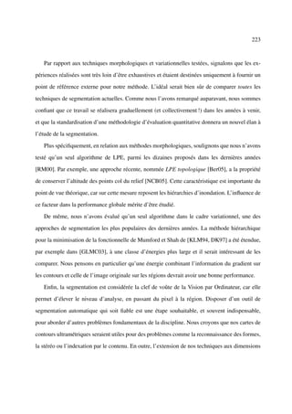 223



   Par rapport aux techniques morphologiques et variationnelles testées, signalons que les ex-

périences réalisées sont très loin d’être exhaustives et étaient destinées uniquement à fournir un

point de référence externe pour notre méthode. L’idéal serait bien sûr de comparer toutes les

techniques de segmentation actuelles. Comme nous l’avons remarqué auparavant, nous sommes

conﬁant que ce travail se réalisera graduellement (et collectivement !) dans les années à venir,

et que la standardisation d’une méthodologie d’évaluation quantitative donnera un nouvel élan à

l’étude de la segmentation.

   Plus spéciﬁquement, en relation aux méthodes morphologiques, soulignons que nous n’avons

testé qu’un seul algorithme de LPE, parmi les dizaines proposés dans les dernières années

[RM00]. Par exemple, une approche récente, nommée LPE topologique [Ber05], a la propriété

de conserver l’altitude des points col du relief [NCB05]. Cette caractéristique est importante du

point de vue théorique, car sur cette mesure reposent les hiérarchies d’inondation. L’inﬂuence de

ce facteur dans la performance globale mérite d’être étudié.

   De même, nous n’avons évalué qu’un seul algorithme dans le cadre variationnel, une des

approches de segmentation les plus populaires des dernières années. La méthode hiérarchique

pour la minimisation de la fonctionnelle de Mumford et Shah de [KLM94, DK97] a été étendue,

par exemple dans [GLMC03], à une classe d’énergies plus large et il serait intéressant de les

comparer. Nous pensons en particulier qu’une énergie combinant l’information du gradient sur

les contours et celle de l’image originale sur les régions devrait avoir une bonne performance.

   Enﬁn, la segmentation est considérée la clef de voûte de la Vision par Ordinateur, car elle

permet d’élever le niveau d’analyse, en passant du pixel à la région. Disposer d’un outil de

segmentation automatique qui soit ﬁable est une étape souhaitable, et souvent indispensable,

pour aborder d’autres problèmes fondamentaux de la discipline. Nous croyons que nos cartes de

contours ultramétriques seraient utiles pour des problèmes comme la reconnaissance des formes,

la stéréo ou l’indexation par le contenu. En outre, l’extension de nos techniques aux dimensions
 