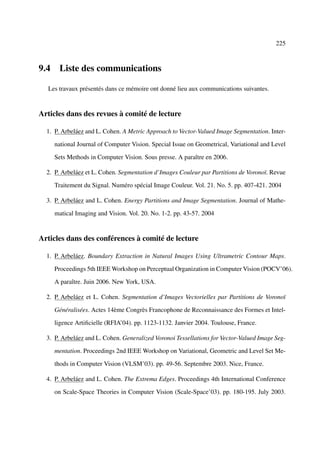 225



9.4 Liste des communications

  Les travaux présentés dans ce mémoire ont donné lieu aux communications suivantes.


Articles dans des revues à comité de lecture

  1. P. Arbeláez and L. Cohen. A Metric Approach to Vector-Valued Image Segmentation. Inter-

     national Journal of Computer Vision. Special Issue on Geometrical, Variational and Level

     Sets Methods in Computer Vision. Sous presse. A paraître en 2006.

  2. P. Arbeláez et L. Cohen. Segmentation d’Images Couleur par Partitions de Voronoï. Revue

     Traitement du Signal. Numéro spécial Image Couleur. Vol. 21. No. 5. pp. 407-421. 2004

  3. P. Arbeláez and L. Cohen. Energy Partitions and Image Segmentation. Journal of Mathe-

     matical Imaging and Vision. Vol. 20. No. 1-2. pp. 43-57. 2004


Articles dans des conférences à comité de lecture

  1. P. Arbeláez. Boundary Extraction in Natural Images Using Ultrametric Contour Maps.

     Proceedings 5th IEEE Workshop on Perceptual Organization in Computer Vision (POCV’06).

     A paraître. Juin 2006. New York, USA.

  2. P. Arbeláez et L. Cohen. Segmentation d’Images Vectorielles par Partitions de Voronoï

     Généralisées. Actes 14ème Congrès Francophone de Reconnaissance des Formes et Intel-

     ligence Artiﬁcielle (RFIA’04). pp. 1123-1132. Janvier 2004. Toulouse, France.

  3. P. Arbeláez and L. Cohen. Generalized Voronoi Tessellations for Vector-Valued Image Seg-

     mentation. Proceedings 2nd IEEE Workshop on Variational, Geometric and Level Set Me-

     thods in Computer Vision (VLSM’03). pp. 49-56. Septembre 2003. Nice, France.

  4. P. Arbeláez and L. Cohen. The Extrema Edges. Proceedings 4th International Conference

     on Scale-Space Theories in Computer Vision (Scale-Space’03). pp. 180-195. July 2003.
 