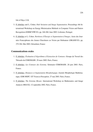 226



     Isle of Skye, U.K.

  5. P. Arbeláez and L. Cohen. Path Variation and Image Segmentation. Proceedings 4th In-

     ternational Workshop on Energy Minimization Methods in Computer Vision and Pattern

     Recognition (EMMCVPR’03). pp. 246-260. June 2003. Lisbonne, Portugal.

  6. P. Arbeláez et L. Cohen. Partitions d’Énergie et Segmentation d’Images. Actes des Jour-

     nées Francophones des Jeunes Chercheurs en Vision par Ordinateur (ORASIS’03). pp.

     375-384. Mai 2003. Gérardmer, France


Communications orales

  1. P. Arbeláez. Évaluation d’Algorithmes d’Extraction de Contours. Groupe de Travail des

     Thésards du CEREMADE. 29 mars 2005. Paris, France.

  2. P. Arbeláez. Les Contours des Extrema. Séminaire CEREMADE. 20 juin 2003. Paris,

     France.

  3. P. Arbeláez. Distances et Segmentation Morphologique. Journée Morphologie Mathéma-

     tique, GDR MSPC. GT Vision et Perception. 27 mai 2003. Paris, France.

  4. P. Arbeláez. The Extrema Mosaic. International Workshop on Mathematics and Image

     Analysis (MIA’02). 12 septembre 2002. Paris, France.
 