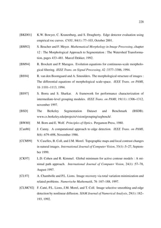 228



[BKD01]     K.W. Bowyer, C. Kranenburg, and S. Dougherty. Edge detector evaluation using
            empirical roc curves. CVIU, 84(1) :77–103, October 2001.
[BM92]      S. Beucher and F. Meyer. Mathematical Morphology in Image Processing, chapter
            12 : The Morphological Approach to Segmentation : The Watershed Transforma-
            tion, pages 433–481. Marcel Dekker, 1992.
[BM94]      R. Brockett and P. Maragos. Evolution equations for continuous-scale morpholo-
            gical ﬁltering. IEEE Trans. on Signal Processing, 42 :3377–3386, 1994.
[BS94]      R. van den Boomgaard and A. Smeulders. The morphological structure of images :
            The differential equations of morphological scale-space. IEEE Trans. on PAMI,
            16 :1101–1113, 1994.
[BS97]      S. Borra and S. Sharkar.     A framework for performance characterization of
            intermediate-level grouping modules. IEEE Trans. on PAMI, 19(11) :1306–1312,
            november 1997.
[BSD]       The     Berkeley    Segmentation      Dataset    and      Benchmark      (BSDB).
            www.cs.berkeley.edu/projects/vision/grouping/segbench/.
[BW80]      M. Born and E. Wolf. Principles of Optics. Pergamon Press, 1980.
[Can86]     J. Canny. A computational approach to edge detection. IEEE Trans. on PAMI,
            8(6) :679–698, November 1986.
[CCM99]     V. Caselles, B. Coll, and J.M. Morel. Topographic maps and local contrast changes
            in natural images. International Journal of Computer Vision, 33(1) :5–27, Septem-
            ber 1999.
[CK97]      L.D. Cohen and R. Kimmel. Global minimum for active contour models : A mi-
            nimal path approach. International Journal of Computer Vision, 24(1) :57–78,
            August 1997.
[CL97]      A. Chambolle and P.L. Lions. Image recovery via total variation minimization and
            related problems. Numerische Mathematik, 76 :167–188, 1997.
[CLMC92] F. Catté, P.L. Lions, J.M. Morel, and T. Coll. Image selective smoothing and edge
            detection by nonlinear diffusion. SIAM Journal of Numerical Analysis, 29(1) :182–
            193, 1992.
 