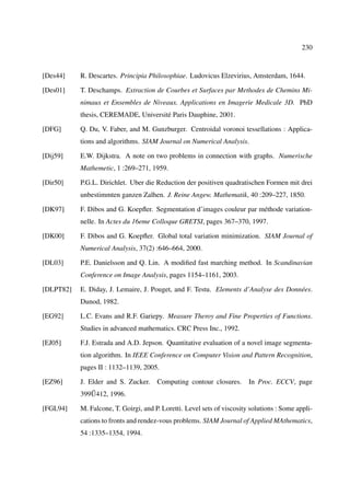 230



[Des44]    R. Descartes. Principia Philosophiae. Ludovicus Elzevirius, Amsterdam, 1644.

[Des01]    T. Deschamps. Extraction de Courbes et Surfaces par Methodes de Chemins Mi-
           nimaux et Ensembles de Niveaux. Applications en Imagerie Medicale 3D. PhD
           thesis, CEREMADE, Université Paris Dauphine, 2001.

[DFG]      Q. Du, V. Faber, and M. Gunzburger. Centroidal voronoi tessellations : Applica-
           tions and algorithms. SIAM Journal on Numerical Analysis.

[Dij59]    E.W. Dijkstra. A note on two problems in connection with graphs. Numerische
           Mathemetic, 1 :269–271, 1959.

[Dir50]    P.G.L. Dirichlet. Uber die Reduction der positiven quadratischen Formen mit drei
           unbestimmten ganzen Zalhen. J. Reine Angew. Mathematik, 40 :209–227, 1850.

[DK97]     F. Dibos and G. Koepﬂer. Segmentation d’images couleur par méthode variation-
           nelle. In Actes du 16eme Colloque GRETSI, pages 367–370, 1997.

[DK00]     F. Dibos and G. Koepﬂer. Global total variation minimization. SIAM Journal of
           Numerical Analysis, 37(2) :646–664, 2000.

[DL03]     P.E. Danielsson and Q. Lin. A modiﬁed fast marching method. In Scandinavian
           Conference on Image Analysis, pages 1154–1161, 2003.

[DLPT82]   E. Diday, J. Lemaire, J. Pouget, and F. Testu. Elements d’Analyse des Données.
           Dunod, 1982.

[EG92]     L.C. Evans and R.F. Gariepy. Measure Theroy and Fine Properties of Functions.
           Studies in advanced mathematics. CRC Press Inc., 1992.

[EJ05]     F.J. Estrada and A.D. Jepson. Quantitative evaluation of a novel image segmenta-
           tion algorithm. In IEEE Conference on Computer Vision and Pattern Recognition,
           pages II : 1132–1139, 2005.

[EZ96]     J. Elder and S. Zucker.     Computing contour closures.       In Proc. ECCV, page
              ˝
           399U412, 1996.

[FGL94]    M. Falcone, T. Goirgi, and P. Loretti. Level sets of viscosity solutions : Some appli-
           cations to fronts and rendez-vous problems. SIAM Journal of Applied MAthematics,
           54 :1335–1354, 1994.
 