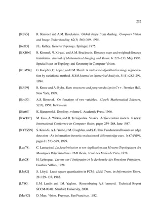 232



[KB95]     R. Kimmel and A.M. Bruckstein. Global shape from shading. Computer Vision
           and Image Understanding, 62(3) :360–369, 1995.

[Kel75]    J.L. Kelley. General Topology. Springer, 1975.

[KKB96]    R. Kimmel, N. Kiryati, and A.M. Bruckstein. Distance maps and weighted distance
           transforms. Journal of Mathematical Imaging and Vision, 6 :223–233, May 1996.
           Special Issue on Topology and Geometry in Computer Vision.

[KLM94]    G. Koepﬂer, C. Lopez, and J.M. Morel. A multiscale algorithm for image segmenta-
           tion by variational method. SIAM Journal on Numerical Analysis, 31(1) :282–299,
           1994.

[KR99]     R. Kruse and A. Ryba. Data structures and program design in C++. Prentice Hall,
           New York, 1999.

[Kro50]    A.S. Kronrod. On functions of two variables. Uspehi Mathematical Sciences,
           5(35), 1950. In Russian.

[Kur66]    K. Kuratowski. Topology, volume I. Academic Press, 1966.

[KWT87]    M. Kass, A. Witkin, and D. Terzopoulos. Snakes : Active contour models. In IEEE
           International Conference on Computer Vision, pages 259–268, June 1987.

[KYCZ99]   S. Konishi, A.L. Yuille, J.M. Coughlan, and S.C. Zhu. Fundamental bounds on edge
           detection : An information theoretic evaluation of different edge cues. In CVPR99,
           pages I : 573–579, 1999.

[Lan78]    C. Lantuejoul. La Squelettisation et son Application aux Mesures Topologiques des
           Mosaïques Polycristallines. PhD thesis, Ecole des Mines de Paris, 1978.

[Leb28]    H. Lebesgue. Leçons sur l’Intégration et la Recherche des Fonctions Primitives.
           Gauthier Villars, 1928.

[Llo82]    S. Lloyd. Least square quantization in PCM. IEEE Trans. in Information Thory,
           28 :129–137, 1982.

[LY00]     E.M. Landis and I.M. Yaglom. Remembering A.S. kronrod. Technical Report
           SCCM-00-01, Stanford University, 2000.

[Mar82]    D. Marr. Vision. Freeman, San Francisco, 1982.
 