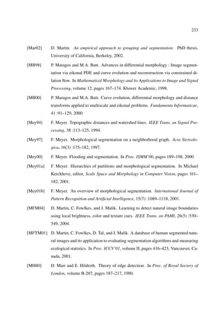 233



[Mar02]     D. Martin. An empirical approach to grouping and segmentation. PhD thesis,
            University of California, Berkeley, 2002.

[MB98]      P. Maragos and M.A. Butt. Advances in differential morphology : Image segmen-
            tation via eikonal PDE and curve evolution and reconstruction via constrained di-
            lation ﬂow. In Mathematical Morphology and its Applications to Image and Signal
            Processing, volume 12, pages 167–174. Kluwer Academic, 1998.

[MB00]      P. Maragos and M.A. Butt. Curve evolution, differential morphology and distance
            transforms applied to multiscale and eikonal problems. Fundamenta Informaticae,
            41 :91–129, 2000.

[Mey94]     F. Meyer. Topographic distances and watershed lines. IEEE Trans. on Signal Pro-
            cessing, 38 :113–125, 1994.

[Mey97]     F. Meyer. Morphological segmentation on a neighborhood graph. Acta Stereolo-
            gica, 16(3) :175–182, 1997.

[Mey00]     F. Meyer. Flooding and segmentation. In Proc. ISMM’00, pages 189–198, 2000.

[Mey01a]    F. Meyer. Hierarchies of partitions and morphological segmentation. In Michael
            Kerckhove, editor, Scale Space and Morphology in Computer Vision, pages 161–
            182, 2001.

[Mey01b]    F. Meyer. An overview of morphological segmentation. International Journal of
            Pattern Recognition and Artiﬁcial Intelligence, 15(7) :1089–1118, 2001.

[MFM04]     D. Martin, C. Fowlkes, and J. Malik. Learning to detect natural image boundaries
            using local brightness, color and texture cues. IEEE Trans. on PAMI, 26(5) :530–
            549, 2004.

[MFTM01] D. Martin, C. Fowlkes, D. Tal, and J. Malik. A database of human segmented natu-
            ral images and its application to evaluating segmentation algorithms and measuring
            ecological statistics. In Proc. ICCV’01, volume II, pages 416–423, Vancouver, Ca-
            nada, 2001.

[MH80]      D. Marr and E. Hildreth. Theory of edge detection. In Proc. of Royal Sociery of
            London, volume B-207, pages 187–217, 1980.
 