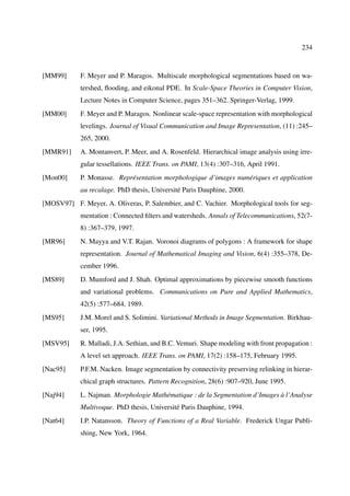 234



[MM99]      F. Meyer and P. Maragos. Multiscale morphological segmentations based on wa-
            tershed, ﬂooding, and eikonal PDE. In Scale-Space Theories in Computer Vision,
            Lecture Notes in Computer Science, pages 351–362. Springer-Verlag, 1999.
[MM00]      F. Meyer and P. Maragos. Nonlinear scale-space representation with morphological
            levelings. Journal of Visual Communication and Image Representation, (11) :245–
            265, 2000.
[MMR91]     A. Montanvert, P. Meer, and A. Rosenfeld. Hierarchical image analysis using irre-
            gular tessellations. IEEE Trans. on PAMI, 13(4) :307–316, April 1991.
[Mon00]     P. Monasse. Représentation morphologique d’images numériques et application
            au recalage. PhD thesis, Université Paris Dauphine, 2000.
[MOSV97] F. Meyer, A. Oliveras, P. Salembier, and C. Vachier. Morphological tools for seg-
            mentation : Connected ﬁlters and watersheds. Annals of Telecommunications, 52(7-
            8) :367–379, 1997.
[MR96]      N. Mayya and V.T. Rajan. Voronoi diagrams of polygons : A framework for shape
            representation. Journal of Mathematical Imaging and Vision, 6(4) :355–378, De-
            cember 1996.
[MS89]      D. Mumford and J. Shah. Optimal approximations by piecewise smooth functions
            and variational problems. Communications on Pure and Applied Mathematics,
            42(5) :577–684, 1989.
[MS95]      J.M. Morel and S. Solimini. Variational Methods in Image Segmentation. Birkhau-
            ser, 1995.
[MSV95]     R. Malladi, J.A. Sethian, and B.C. Vemuri. Shape modeling with front propagation :
            A level set approach. IEEE Trans. on PAMI, 17(2) :158–175, February 1995.
[Nac95]     P.F.M. Nacken. Image segmentation by connectivity preserving relinking in hierar-
            chical graph structures. Pattern Recognition, 28(6) :907–920, June 1995.
[Naj94]     L. Najman. Morphologie Mathématique : de la Segmentation d’Images à l’Analyse
            Multivoque. PhD thesis, Université Paris Dauphine, 1994.
[Nat64]     I.P. Natansson. Theory of Functions of a Real Variable. Frederick Ungar Publi-
            shing, New York, 1964.
 