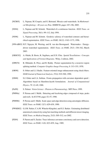 235



[NCB05]     L. Najman, M. Couprie, and G. Bertrand. Mosaics and watersheds. In Mathemati-
            cal Morphology : 40 years on, Proc. ISMM’05, pages 187–196, 2005.

[NS94]      L. Najman and M. Schmitt. Watershed of a continuous function. IEEE Trans. on
            Signal Processing, 38(1) :99–112, July 1994.

[NS96]      L. Najman and M. Schmitt. Geodesic saliency of watershed contours and hierar-
            chical segmentation. IEEE Trans. on PAMI, 18(12) :1163–1173, 1996.

[NWvdB03] H.T. Nguyen, M. Worring, and R. van den Boomgaard. Watersnakes : Energy-
            driven watershed segmentation. IEEE Trans. on PAMI, 25(3) :330–342, March
            2003.

[OBSC02]    A. Okabe, B. Boots, K. Sugihara, and S.N. Chiu. Spatial Tessellations : Concepts
            and Applications of Voronoi Diagrams. Wiley, 2 edition, 2002.

[OPR78]     R. Ohlander, K. Price, and R. Reddy. Picture segmentation by a recursive region
            splitting method. Computer Graphics Image Processing, 8 :313–333, 1978.

[OR90]      S. Osher and L.I. Rudin. Feature-oriented image enhancement using shock ﬁlters.
            SIAM Journal of Numerical Analysis, 27(4) :919–940, 1990.

[OS88]      S.J. Osher and J.A. Sethian. Fronts propagation with curvature dependent speed :
            Algorithms based on Hamilton-Jacobi formulations. Journal of Computational
            Physics, 79 :12–49, 1988.

[Pal99]     S. Palmer. Vision Science : Photons to Phenomenology. MIT Press, 1999.

[PM90a]     P. Perona and J. Malik. Detecting and localizing edges composed of steps, peaks
            and roofs. In ICCV90, pages 52–57, 1990.

[PM90b]     P. Perona and J. Malik. Scale-space and edge detection using anisotrppic diffusion.
            IEEE Trans. on PAMI, 12(7) :629–639, 1990.

[PWKB02] G.J.M. Parker, C.A.M. Wheeler-Kingshot, and G.J. Barker. Estimating distributed
            anatomical connectivity using fast marching methods and diffusion tensor imaging.
            IEEE Trans. on Medical Imaging, 21(5) :505–512, oct 2002.

[PZ89]      P. Parent and S. Zucker. Trace inference curvature consistency and curve detection.
            IEEE Trans. on PAMI, 11(8) :823–839, Aug. 1989.
 
