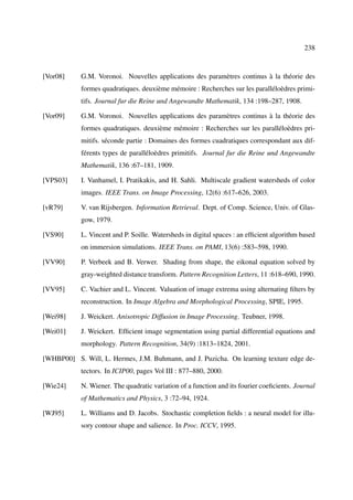 238



[Vor08]     G.M. Voronoi. Nouvelles applications des paramètres continus à la théorie des
            formes quadratiques. deuxième mémoire : Recherches sur les paralléloèdres primi-
            tifs. Journal fur die Reine und Angewandte Mathematik, 134 :198–287, 1908.

[Vor09]     G.M. Voronoi. Nouvelles applications des paramètres continus à la théorie des
            formes quadratiques. deuxième mémoire : Recherches sur les paralléloèdres pri-
            mitifs. séconde partie : Domaines des formes cuadratiques correspondant aux dif-
            férents types de paralléloèdres primitifs. Journal fur die Reine und Angewandte
            Mathematik, 136 :67–181, 1909.

[VPS03]     I. Vanhamel, I. Pratikakis, and H. Sahli. Multiscale gradient watersheds of color
            images. IEEE Trans. on Image Processing, 12(6) :617–626, 2003.

[vR79]      V. van Rijsbergen. Information Retrieval. Dept. of Comp. Science, Univ. of Glas-
            gow, 1979.

[VS90]      L. Vincent and P. Soille. Watersheds in digital spaces : an efﬁcient algorithm based
            on immersion simulations. IEEE Trans. on PAMI, 13(6) :583–598, 1990.

[VV90]      P. Verbeek and B. Verwer. Shading from shape, the eikonal equation solved by
            gray-weighted distance transform. Pattern Recognition Letters, 11 :618–690, 1990.

[VV95]      C. Vachier and L. Vincent. Valuation of image extrema using alternating ﬁlters by
            reconstruction. In Image Algebra and Morphological Processing, SPIE, 1995.

[Wei98]     J. Weickert. Anisotropic Diffusion in Image Processing. Teubner, 1998.

[Wei01]     J. Weickert. Efﬁcient image segmentation using partial differential equations and
            morphology. Pattern Recognition, 34(9) :1813–1824, 2001.

[WHBP00] S. Will, L. Hermes, J.M. Buhmann, and J. Puzicha. On learning texture edge de-
            tectors. In ICIP00, pages Vol III : 877–880, 2000.

[Wie24]     N. Wiener. The quadratic variation of a function and its fourier coeﬁcients. Journal
            of Mathematics and Physics, 3 :72–94, 1924.

[WJ95]      L. Williams and D. Jacobs. Stochastic completion ﬁelds : a neural model for illu-
            sory contour shape and salience. In Proc. ICCV, 1995.
 