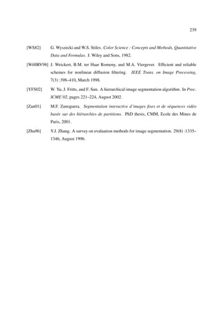 239



[WS82]      G. Wyszecki and W.S. Stiles. Color Science : Concepts and Methods, Quantitative
            Data and Formulas. J. Wiley and Sons, 1982.

[WtHRV98] J. Weickert, B.M. ter Haar Romeny, and M.A. Viergever. Efﬁcient and reliable
            schemes for nonlinear diffusion ﬁltering.     IEEE Trans. on Image Processing,
            7(3) :398–410, March 1998.

[YFS02]     W. Yu, J. Fritts, and F. Sun. A hierarchical image segmentation algorithm. In Proc.
            ICME’02, pages 221–224, August 2002.

[Zan01]     M.F. Zanoguera. Segmentation interactive d’images ﬁxes et de séquences vidéo
            basée sur des hiérarchies de partitions. PhD thesis, CMM, Ecole des Mines de
            Paris, 2001.

[Zha96]     Y.J. Zhang. A survey on evaluation methods for image segmentation. 29(8) :1335–
            1346, August 1996.
 